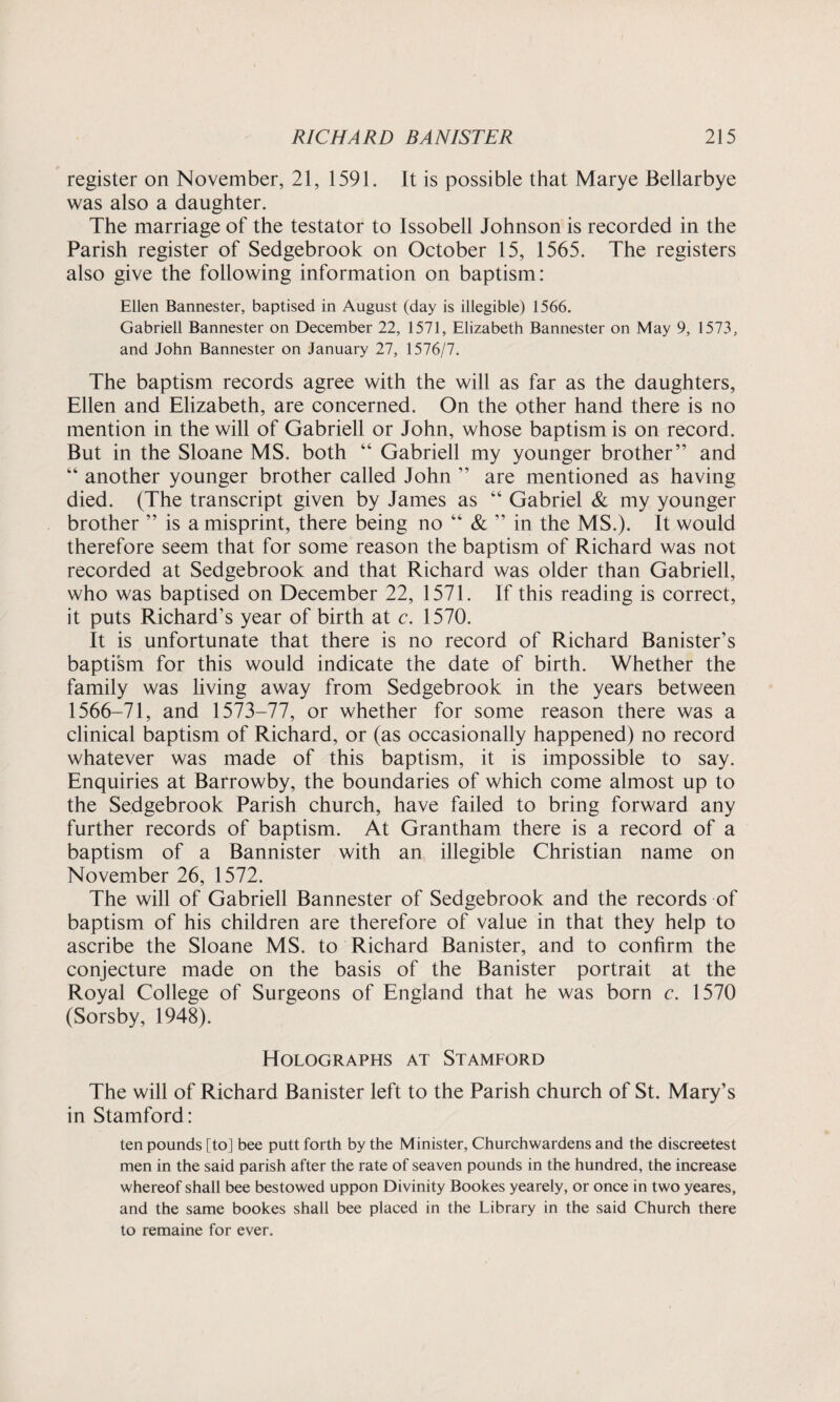 register on November, 21, 1591. It is possible that Marye Bellarbye was also a daughter. The marriage of the testator to Issobell Johnson is recorded in the Parish register of Sedgebrook on October 15, 1565. The registers also give the following information on baptism: Ellen Bannester, baptised in August (day is illegible) 1566. Gabrieli Bannester on December 22, 1571, Elizabeth Bannester on May 9, 1573, and John Bannester on January 27, 1576/7. The baptism records agree with the will as far as the daughters, Ellen and Elizabeth, are concerned. On the other hand there is no mention in the will of Gabrieli or John, whose baptism is on record. But in the Sloane MS. both 44 Gabrieli my younger brother” and 44 another younger brother called John ” are mentioned as having died. (The transcript given by James as 44 Gabriel & my younger brother ” is a misprint, there being no 44 & ” in the MS.). It would therefore seem that for some reason the baptism of Richard was not recorded at Sedgebrook and that Richard was older than Gabrieli, who was baptised on December 22, 1571. If this reading is correct, it puts Richard’s year of birth at c. 1570. It is unfortunate that there is no record of Richard Banister’s baptism for this would indicate the date of birth. Whether the family was living away from Sedgebrook in the years between 1566-71, and 1573-77, or whether for some reason there was a clinical baptism of Richard, or (as occasionally happened) no record whatever was made of this baptism, it is impossible to say. Enquiries at Barrowby, the boundaries of which come almost up to the Sedgebrook Parish church, have failed to bring forward any further records of baptism. At Grantham there is a record of a baptism of a Bannister with an illegible Christian name on November 26, 1572. The will of Gabrieli Bannester of Sedgebrook and the records of baptism of his children are therefore of value in that they help to ascribe the Sloane MS. to Richard Banister, and to confirm the conjecture made on the basis of the Banister portrait at the Royal College of Surgeons of England that he was born c. 1570 (Sorsby, 1948). Holographs at Stamford The will of Richard Banister left to the Parish church of St. Mary’s in Stamford: ten pounds [to] bee putt forth by the Minister, Churchwardens and the discreetest men in the said parish after the rate of seaven pounds in the hundred, the increase whereof shall bee bestowed uppon Divinity Bookes yearely, or once in two yeares, and the same bookes shall bee placed in the Library in the said Church there to remaine for ever.