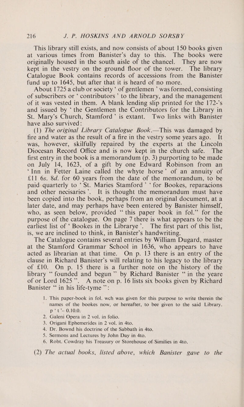 This library still exists, and now consists of about 150 books given at various times from Banister’s day to this. The books were originally housed in the south aisle of the chancel. They are now kept in the vestry on the ground floor of the tower. The library Catalogue Book contains records of accessions from the Banister fund up to 1645, but after that it is heard of no more. About 1725 a club or society ‘ of gentlemen ’ was formed, consisting of subscribers or 4 contributors ’ to the library, and the management of it was vested in them. A blank lending slip printed for the 172-’s and issued by 4 the Gentlemen the Contributors for the Library in St. Mary’s Church, Stamford ’ is extant. Two links with Banister have also survived: (1) The original Library Catalogue Book.—This was damaged by fire and water as the result of a fire in the vestry some years ago. It was, however, skilfully repaired by the experts at the Lincoln Diocesan Record Office and is now kept in the church safe. The first entry in the book is a memorandum (p. 3) purporting to be made on July 14, 1623, of a gift by one Edward Robinson from an 4 Inn in Fetter Laine called the whyte horse ’ of an annuity of £11 6s. 8d. for 60 years from the date of the memorandum, to be paid quarterly to 4 St. Maries Stamford ’ 4 for Bookes, reparacions and other necisaries ’. It is thought the memorandum must have been copied into the book, perhaps from an original document, at a later date, and may perhaps have been entered by Banister himself, who, as seen below, provided 44 this paper book in fol.” for the purpose of the catalogue. On page 7 there is what appears to be the earliest list of 4 Bookes in the Librarye ’. The first part of this list, is, we are inclined to think, in Banister’s handwriting. The Catalogue contains several entries by William Dugard, master at the Stamford Grammar School in 1636, who appears to have acted as librarian at that time. On p. 13 there is an entry of the clause in Richard Banister’s will relating to his legacy to the library of £10. On p. 15 there is a further note on the history of the library 44 founded and begun ” by Richard Banister 44 in the yeare of or Lord 1625 ”. A note on p. 16 lists six books given by Richard Banister 44 in his life-tyme ”: 1. This paper-book in fol. wch was given for this purpose to write therein the names of the bookes now, or hereafter, to bee given to the said Library, p ‘t’- 0.10.0. 2. Galeni Opera in 2 vol. in folio. 3. Origani Ephemerides in 2 vol. in 4to. 4. Dr. Bownd his doctrine of the Sabbath in 4to. 5. Sermons and Lectures by John Day in 4to. 6. Robt. Cowdray his Treasury or Storehouse of Similies in 4to. (2) The actual books, listed above, which Banister gave to the