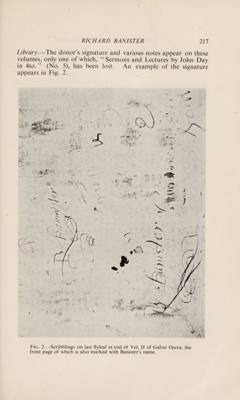 Library.—The donor’s signature and various notes appear on these volumes, only one of which, “ Sermons and Lectures by John Day in 4to. (No. 5), has been lost. An example of the signature appears in Fig. 2. m Fig. 2.—Scribblings on last flyleaf at end of Vol. II of Galeni Opera, the front page of which is also marked with Banister’s name.