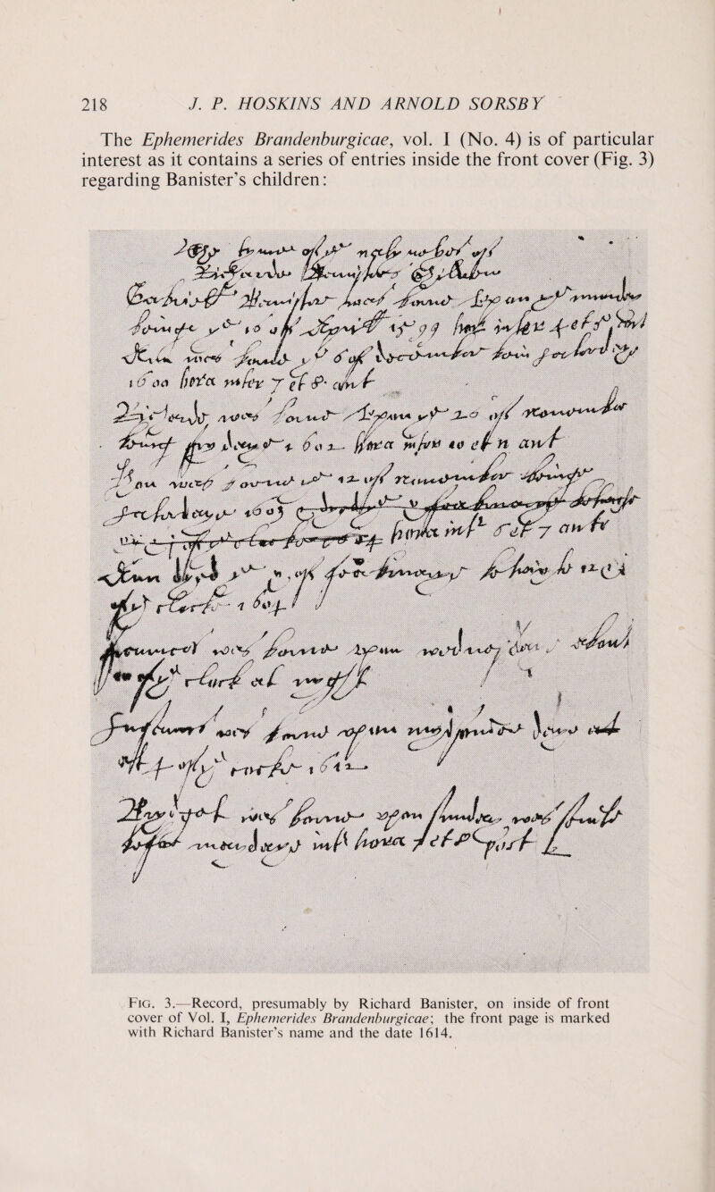 The Ephemerides Brandenburgicae, vol. I (No. 4) is of particular interest as it contains a series of entries inside the front cover (Fig. 3) regarding Banister’s children: 1 tsSo-* p&L, Kc *'0 r C x s' 'f4 wJtv-Ar id 00 fjpYct yyifify y g f<P’ tyfw / /? k ’/ha Natty? f *4-i*/Y tZ< S <, ~'<s- 4--^cV /’cns**NP ,/ivUHA J2- %J**s tv e(~ n a \}N- 4 ^frfy^r y ah' ) /< n 6 of. / /'/ Jgi. 'Zy-?U*4r />*?!,-* i/r?' <*/ > / / ^ *6t*y' //ovW /t***** yr/xN' : 4/ i vi / kV^V fityxsyuy-* «/U ^ £ny&t O Fig. 3.—Record, presumably by Richard Banister, on inside of front cover of Vol. I, Ephemerides Brandenburgicae; the front page is marked with Richard Banister’s name and the date 1614.