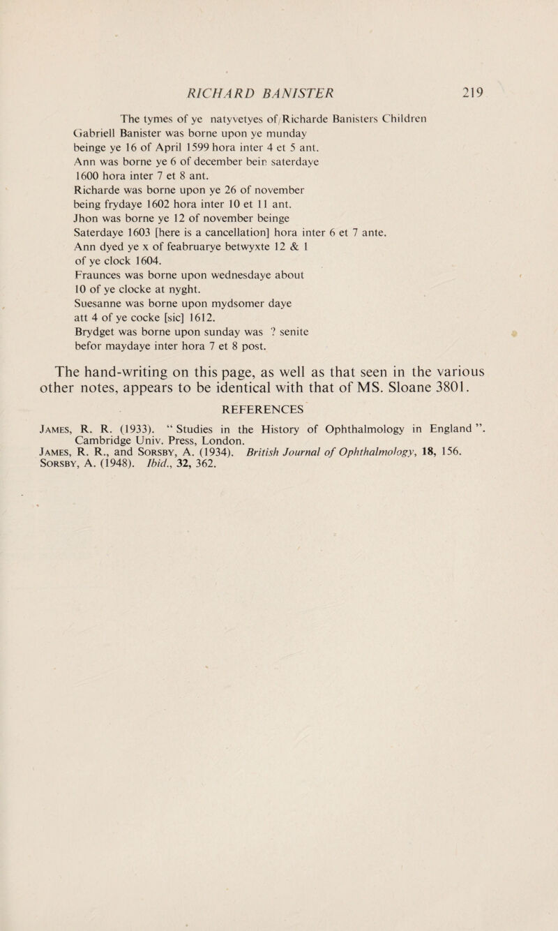 The tymes of ye natyvetyes of/Richarde Banisters Children Gabrieli Banister was borne upon ye munday beinge ye 16 of April 1599 hora inter 4 et 5 ant. Ann was borne ye 6 of december bein saterdaye 1600 hora inter 7 et 8 ant. Richarde was borne upon ye 26 of november being frydaye 1602 hora inter 10 et 11 ant. Jhon was borne ye 12 of november beinge Saterdaye 1603 [here is a cancellation] hora inter 6 et 7 ante. Ann dyed ye x of feabruarye betwyxte 12 & 1 of ye clock 1604. Fraunces was borne upon wednesdaye about 10 of ye clocke at nyght. Suesanne was borne upon mydsomer daye att 4 of ye cocke [sic] 1612. Brydget was borne upon Sunday was ? senite befor maydaye inter hora 7 et 8 post. The hand-writing on this page, as well as that seen in the various other notes, appears to be identical with that of MS. Sloane 3801. REFERENCES James, R. R. (1933). “ Studies in the History of Ophthalmology in England ”. Cambridge Univ. Press, London. James, R. R., and Sorsby, A. (1934). British Journal of Ophthalmology, 18, 156. Sorsby, A. (1948). Ibid., 32, 362.