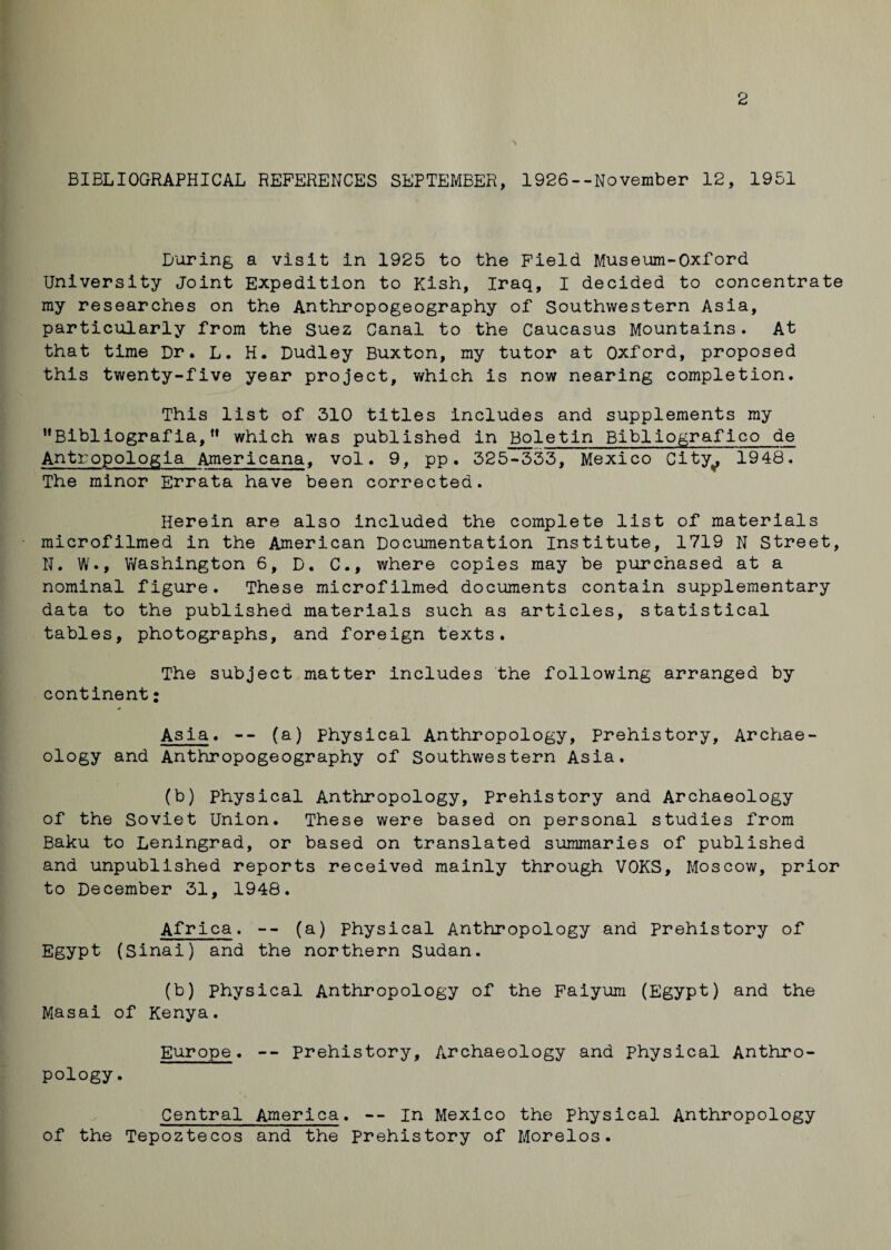 2 BIBLIOGRAPHICAL REFERENCES SEPTEMBER, 1926--November 12, 1951 During a visit in 1925 to the Field Museum-Oxford University Joint Expedition to Kish, Iraq, I decided to concentrate my researches on the Anthropogeography of Southwestern Asia, particularly from the Suez Canal to the Caucasus Mountains. At that time Dr. L. H. Dudley Buxton, my tutor at Oxford, proposed this twenty-five year project, which is now nearing completion. This list of 310 titles includes and supplements my Bibliograf ia, u which was published in Boletin Bibliograf ico de Antropologia Americana, vol. 9, pp. 325-333, Mexico City^ 1948. The minor Errata have been corrected. Herein are also included the complete list of materials microfilmed in the American Documentation Institute, 1719 N Street, N. W., Washington 6, D, C., where copies may be purchased at a nominal figure. These microfilmed documents contain supplementary data to the published materials such as articles, statistical tables, photographs, and foreign texts. The subject matter includes the following arranged by continent: Asia. -- (a) physical Anthropology, Prehistory, Archae¬ ology and Anthropogeography of Southwestern Asia. (b) Physical Anthropology, Prehistory and Archaeology of the Soviet Union. These were based on personal studies from Baku to Leningrad, or based on translated summaries of published and unpublished reports received mainly through VOKS, Moscow, prior to December 31, 1948. Africa. -- (a) physical Anthropology and Prehistory of Egypt (Sinai) and the northern Sudan. (b) physical Anthropology of the Faiyum (Egypt) and the Masai of Kenya. Europe. -- Prehistory, Archaeology and physical Anthro¬ pology. Central America. -- In Mexico the Physical Anthropology of the Tepoztecos and the prehistory of Morelos.