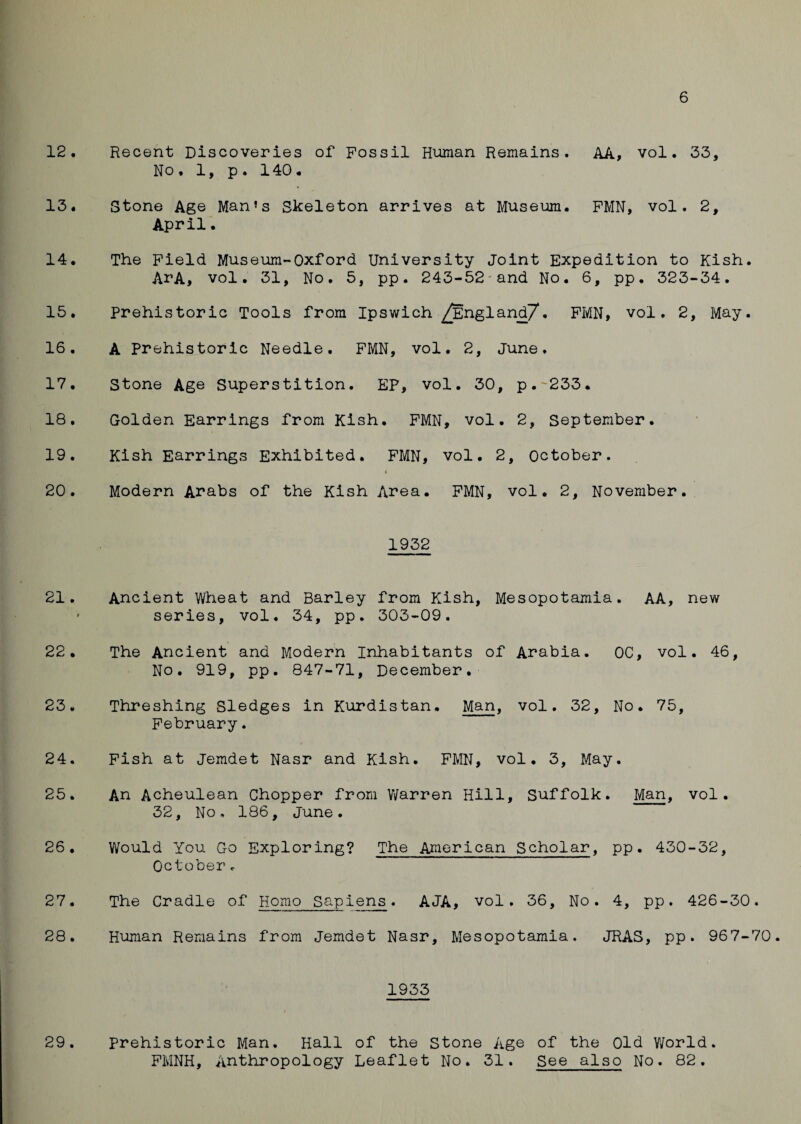 6 12. Recent Discoveries of Fossil Human Remains. AA, vol. 33, No. 1, p. 140. 13. Stone Age Man’s Skeleton arrives at Museum. FMN, vol. 2, April. 14. The Field Museum-Oxford University Joint Expedition to Kish. ArA, vol. 31, No. 5, pp. 243-52 and No. 6, pp. 323-34. 15. Prehistoric Tools from Ipswich ^England/7* • FMN, vol. 2, May. 16. A Prehistoric Needle. FMN, vol. 2, June. 17. Stone Age Superstition. EP, vol. 30, p.~233. 18. Golden Earrings from Kish. FMN, vol. 2, September. 19. Kish Earrings Exhibited. FMN, vol. 2, October. » 20. Modern Arabs of the Kish Area. FMN, vol. 2, November. 1932 21. Ancient Wheat and Barley from Kish, Mesopotamia. AA, new ' series, vol. 34, pp. 303-09. 22. The Ancient and Modern Inhabitants of Arabia. OC, vol. 46, No. 919, pp. 847-71, December. 23. Threshing Sledges in Kurdistan. Man, vol. 32, No. 75, February. 24. Fish at Jemdet Nasr and Kish. FMN, vol. 3, May. 25. An Acheulean Chopper from Warren Hill, Suffolk. Man, vol. 32, No. 186, June. 26. Would You Go Exploring? The American Scholar, pp. 430-32, October <• 27. The Cradle of Homo Sapiens. AJA, vol. 36, No. 4, pp. 426-30. 28. Human Remains from Jemdet Nasr, Mesopotamia. JRAS, pp. 967-70. 1933 29. prehistoric Man, Hall of the Stone Age of the Old World. FMNH, Anthropology Leaflet No. 31. See also No. 82.