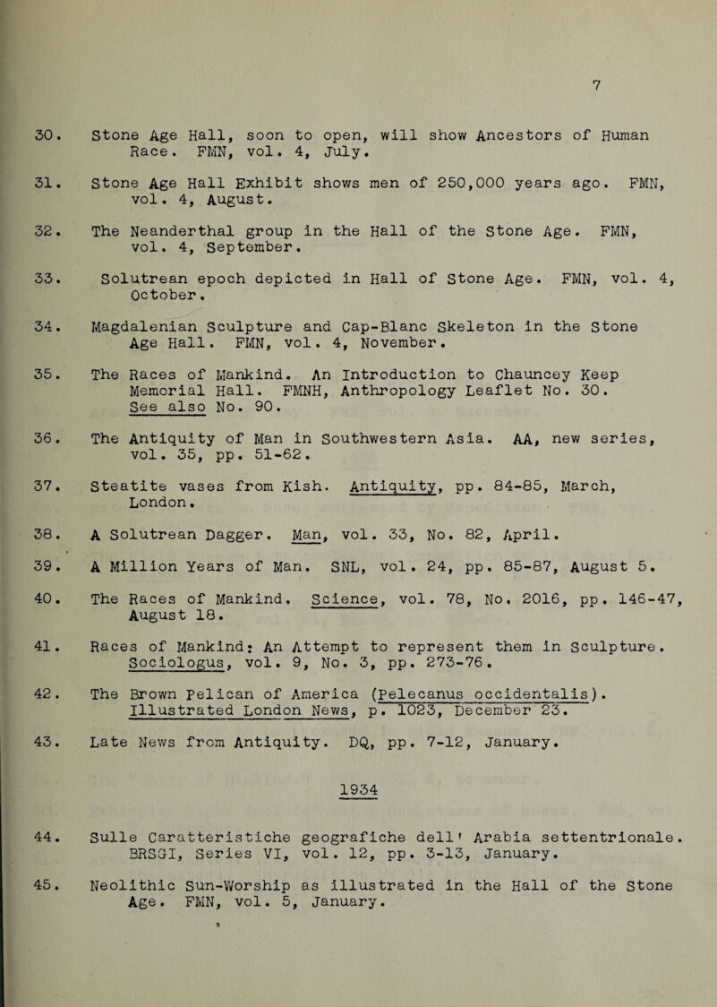 7 30. Stone Age Hall, soon to open, will show Ancestors of Human Race. FMN, vol. 4, July. 31. Stone Age Hall Exhibit shows men of 250,000 years ago. FMN, vol. 4, August. 32. The Neanderthal group in the Hall of the Stone Age. FMN, vol. 4, September. 33. Solutrean epoch depicted in Hall of Stone Age. FMN, vol. 4, October, 34. Magdalenian Sculpture and Cap-Blanc Skeleton in the Stone Age Hall. FMN, vol. 4, November. 35. The Races of Mankind. An Introduction to Chauncey Keep Memorial Hall. FMNH, Anthropology Leaflet No. 30. See also No. 90. 36. The Antiquity of Man in Southwestern Asia. AA, new series, vol. 35, pp. 51-62. 37. Steatite vases from Kish. Antiquity, pp. 84-85, March, London• 38. A Solutrean Dagger. Man, vol. 33, No. 82, April. * 39. A Million Years of Man. SNL, vol. 24, pp. 85-87, August 5. 40. The Races of Mankind. Science, vol. 78, No. 2016, pp. 146-47, August 18. 41. Races of Mankind: An Attempt to represent them in Sculpture. Sociologus, vol. 9, No. 3, pp. 273-76. 42. The Brown Pelican of America (Pelecanus occidentalis). Illustrated London News, p. 1023, December 23. 43. Late News from Antiquity. DQ, pp. 7-12, January. 1934 44. Sulle Caratteristiche geografiche dell' Arabia settentrionale. BRSG-I, Series VI, vol. 12, pp. 3-13, January. 45. Neolithic Sun-Worship as illustrated in the Hall of the Stone