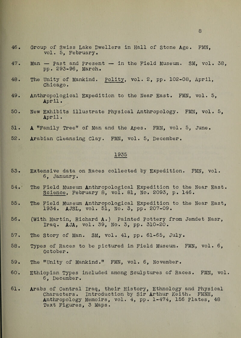 46. Group of Swiss Lake Dwellers in Hall of Stone Age. PMN, vol. 5, February. 47. Man — Past and present — in the Field Museum. SM, vol, 38, pp. 293-96, March. 48. The Unity of Mankind. Polity, vol. 2, pp. 102-08, April, Chicago. 49. Anthropological Expedition to the Near East. FMN, vol. 5, April. 50. New Exhibits illustrate Physical Anthropology. FMN, vol. 5, April. 51. A Family Tree of Man and the Apes. FMN, vol. 5, June. 52. Arabian Cleansing Clay. FMN, vol. 5, December. 1935 53. Extensive data on Races collected by Expedition. FMN, vol. 6, January. 54. ' The Field Museum Anthropological Expedition to the Near East. Science, February 8, vol. 81, No. 2093, p. 146. 55. The Field Museum Anthropological Expedition to the Near East, 1934. AJSL, vol. 51, No. 3, pp. 207-09. 56. (With Martin, Richard A.) Painted Pottery from Jemdet Nasr, Iraq. AJA, vol. 39, No. 3, pp. 310-20. 57. The Story of Man. SM, vol. 41, pp. 61-65, July. 58. Types of Races to be pictured in Field Museum. FMN, vol. 6, October• 59. The Unity of Mankind. FMN, vol. 6, November. 60. Ethiopian Types included among Sculptures of Races. FMN, vol. 6, December. 61. Arabs of Central Iraq, their History, Ethnology and Physical Characters. Introduction by Sir Arthur Keith. FMNH, Anthropology Memoirs, vol. 4, pp. 1-474, 156 plates, 48 Text Figures, 3 Maps.