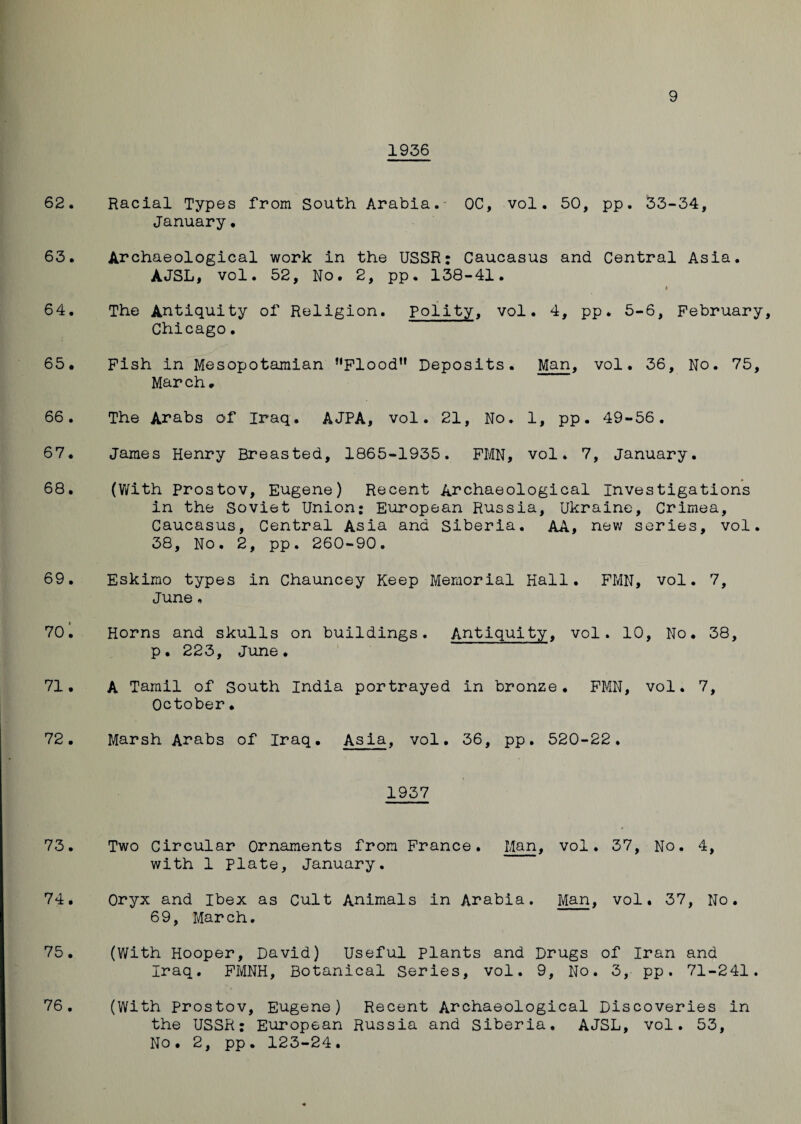 1936 62. Racial Types from South Arabia.- OC, vol. 50, pp. 33-34, January• 63. Archaeological work in the USSR: Caucasus and Central Asia. AJSL, vol. 52, No. 2, pp. 138-41. « 64. The Antiquity of Religion. Polity, vol. 4, pp. 5-6, February, Chicago. 65. Fish in Mesopotamian ’•Flood” Deposits. Man, vol. 36, No. 75, March. 66. The Arabs of Iraq. AJPA, vol. 21, No. 1, pp. 49-56. 67. James Henry Breasted, 1865-1935. FMN, vol. 7, January. 68. (With Prostov, Eugene) Recent Archaeological Investigations in the Soviet Union: European Russia, Ukraine, Crimea, Caucasus, Central Asia and Siberia. AA, new series, vol. 38, No. 2, pp. 260-90. 69. Eskimo types in Chauncey Keep Memorial Hall. FMN, vol. 7, June „ 70. Horns and skulls on buildings. Antiquity, vol. 10, No. 38, p. 223, June. 71. A Tamil of South India portrayed in bronze. FMN, vol. 7, October• 72. Marsh Arabs of Iraq. Asia, vol. 36, pp. 520-22. 1937 73. Two Circular Ornaments from France. Man, vol. 37, No. 4, with 1 Plate, January. 74. Oryx and Ibex as Cult Animals in Arabia. Man, vol. 37, No. 69, March. 75. (With Hooper, David) Useful plants and Drugs of Iran and Iraq. FMNH, Botanical Series, vol. 9, No. 3, pp. 71-241. the USSR: European Russia and Siberia. AJSL, vol. 53, No. 2, pp. 123-24.