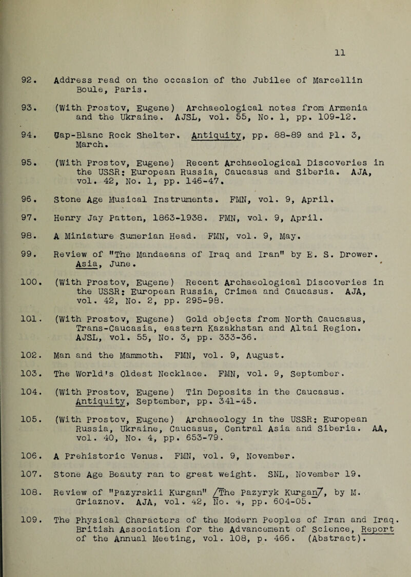 92. Address read on the occasion of the Jubilee of Marcellin Boule, Paris. 93. (With Prostov, Eugene) Archaeological notes from Armenia and the Ukraine. AJSL, vol. 55, No. 1, pp. 109-12. 94. Gap-Blanc Rock Shelter. Antiquity, pp. 88-89 and pi. 3, March. 95. (With prostov, Eugene) Recent Archaeological Discoveries in the USSR: European Russia, Caucasus and Siberia. AJA, vol. 42, No. 1, pp. 146-47. / 96. Stone Age Musical Instruments. PMN, vol. 9, April, % 97. Henry Jay patten, 1863-1938. PMN, vol. 9, April. 98. A Miniature Sumerian Head. PMN, vol. 9, May. 99. Review of ”The Mandaeans of Iraq and Iran” by E. S. Drower. Asia, June. 100. (With prostov, Eugene) Recent Archaeological Discoveries in the USSR: European Russia, Crimea and Caucasus. AJA, vol. 42, No. 2, pp. 295-98. 101. (With Prostov, Eugene) Gold objects from North Caucasus, Trans-Caucasia, eastern Kazakhstan and Altai Region. AJSL, vol. 55, No. 3, pp. 333-36. 102. Man and the Mammoth. PMN, vol. 9, August. 103. The World’s Oldest Necklace. PMN, vol. 9, September. 104. (With Prostov, Eugene) Tin Deposits in the Caucasus. Antiquity, September, pp. 341-45. 105. (With prostov, Eugene) Archaeology in the USSR: European Russia, Ukraine, Caucasus, Central Asia and Siberia. AA, vol. 40, No. 4, pp. 653-79. 106. A Prehistoric Venus. PMN, vol. 9, November. 107. Stone Age Beauty ran to great weight. SNL, November 19. 108. Review of pazyrskii Kurgan” /The Pazyryk Kurgan7, by M. Griaznov. AJA, vol. 42, No. 4, pp. 604-05. 109. The physical Characters of the Modern Peoples of Iran and Iraq. British Association for the Advancement of Science, Report of the Annual Meeting, vol. 108, p. 466. (Abstract).