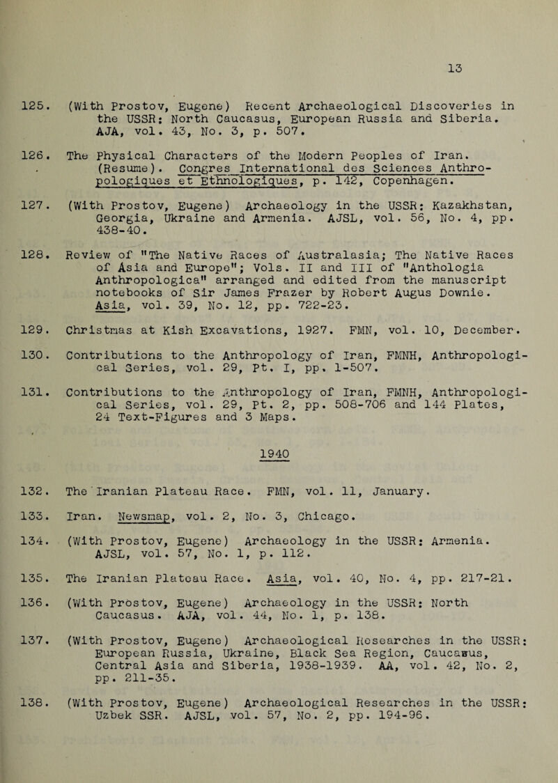 13 125. (With Prostov, Eugene) Recent Archaeological Discoveries in the USSR: North Caucasus, European Russia and Siberia. AJA, vol. 43, No. 3, p. 507. 126. The physical Characters of the Modern Peoples of Iran. (R esume). Congres International des Sciences Anthro- pologiques et Ethriologiques, p. 142, Copenhagen. 127. (With Prostov, Eugene) Archaeology in the USSR: Kazakhstan, Georgia, Ukraine and Armenia. AJSL, vol. 56, No. 4, pp. 438-40. 128. Review of 11 The Native Races of Australasia; The Native Races of Asia and Europe”; Vols. II and III of Anthologia Anthropologica” arranged and edited from the manuscript notebooks of Sir James Frazer by Robert Augus Downie. Asia, vol. 39, No. 12, pp. 722-23. 129. Christmas at Kish Excavations, 1927. FMN, vol. 10, December. 130. Contributions to the Anthropology of Iran, FMNH, Anthropologi cal Series, vol. 29, pt, I, pp, 1-507. 131. Contributions to the Anthropology of Iran, FMNH, Anthropologi cal Series, vol. 29, pt. 2, pp. 508-706 and 144 Plates, 24 Text-Figures and 3 Maps. 1940 132. The Iranian plateau Race. FMN, vol. 11, January. 133. Iran. Newsmap, vol. 2, No. 3, Chicago. 134. (With Prostov, Eugene) Archaeology in the USSR: Armenia. AJSL, vol. 57, No. 1, p. 112. 135. The Iranian Plateau Race. Asia, vol. 40, No. 4, pp. 217-21. 136. (With PrOstov, Eugene) Archaeology in the USSR: North Caucasus. AJA, vol. 44, No. 1, p. 138. 137. (With prostov, Eugene) Archaeological Researches in the USSR European Russia, Ukraine, Black Sea Region, Caucasus, Central Asia and Siberia, 1938-1939. AA, vol. 42, No. 2, pp . 211-35. (With Prostov, Eugene) Archaeological Researches in the USSR Uzbek SSR. AJSL, vol. 57, No. 2, pp. 194-96. 138.