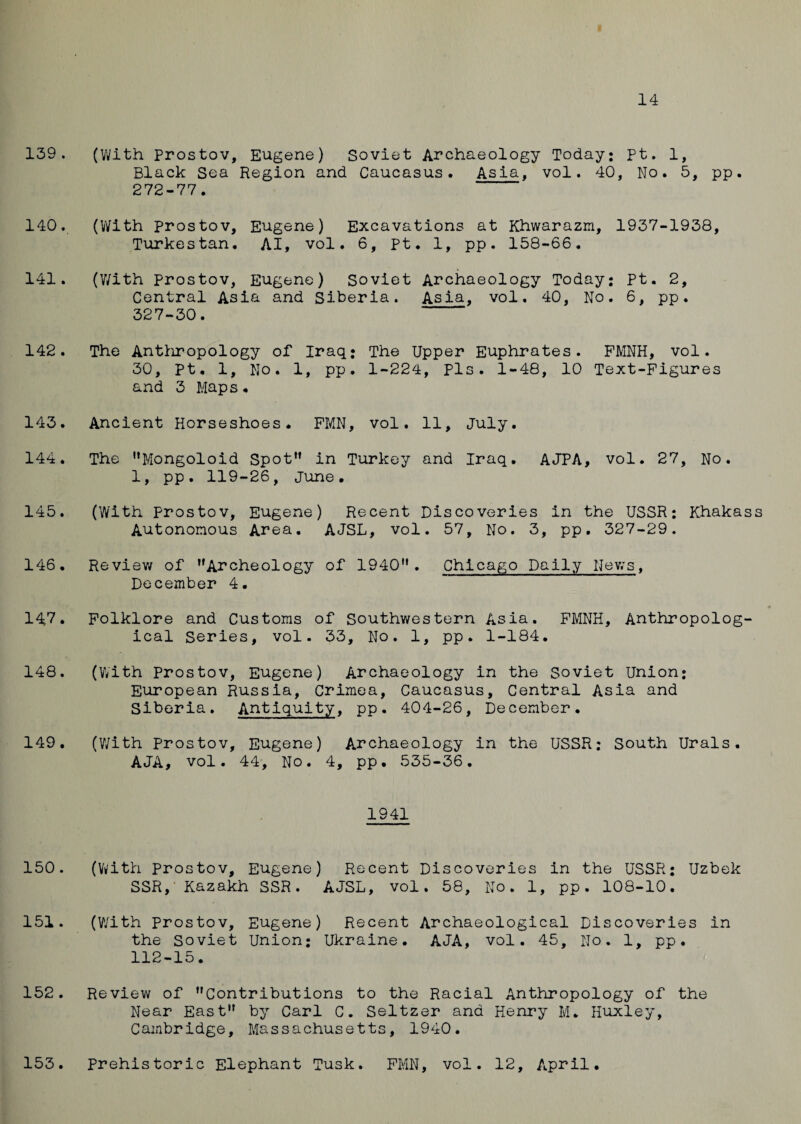 14 139. (With Prostov, Eugene) Soviet Archaeology Today: Pt. 1, Black Sea Region and Caucasus. Asia, vol. 40, No. 5, pp. 272-77. 140. (With prostov, Eugene) Excavations at Khwarazm, 1937-1938, Turkestan. AI, vol. 6, pt. 1, pp. 158-66. 141. (With Prostov, Eugene) Soviet Archaeology Today: Pt. 2, Central Asia and Siberia. Asia, vol. 40, No. 6, pp. 327-30. 142. The Anthropology of Iraq: The Upper Euphrates. FMNH, vol. 30, Pt. 1, No. 1, pp. 1-224, Pis. 1-48, 10 Text-Figures and 3 Maps. 143. Ancient Horseshoes. FMN, vol. 11, July. 144. The ’’Mongoloid Spot” in Turkey and Iraq. AJPA, vol. 27, No. 1, pp. 119-26, June. 145. (With prostov, Eugene) Recent Discoveries in the USSR: Khakass Autonomous Area. AJSL, vol. 57, No. 3, pp. 327-29. 146. Review of ’’Archeology of 1940. Chicago Daily Nev;s, December 4. 147. Folklore and Customs of Southwestern Asia. FMNH, Anthropolog¬ ical Series, vol. 33, No. 1, pp. 1-184. 148. (With Prostov, Eugene) Archaeology in the Soviet Union; European Russia, Crimea, Caucasus, Central Asia and Siberia. Antiquity, pp. 404-26, December. 149. (With Prostov, Eugene) Archaeology in the USSR: South Urals. AJA, vol. 44, No. 4, pp. 535-36. 1941 150. (With Prostov, Eugene) Recent Discoveries in the USSR; Uzbek SSR, Kazakh SSR. AJSL, vol. 58, No. 1, pp. 108-10. 151. (With Prostov, Eugene) Recent Archaeological Discoveries in the Soviet Union; Ukraine. AJA, vol. 45, No. 1, pp. 112-15. 152. Review of Contributions to the Racial Anthropology of the Near East by Carl C. Seltzer and Henry M. Huxley, Cambridge, Massachusetts, 1940.