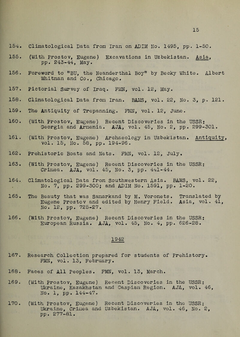 15 154* Climatological Data from Iran on ADIM No. 1495, pp. 1-50. 155. (With Prostov, Eugene) Excavations in Uzbekistan. Asia, pp. 243-44, May. 156. Foreword to HBU, the Neanderthal Boy by Becky White. Albert Whitman and Co., Chicago. 157. pictorial Survey of Iraq. FMN, vol. 12, May. 158. Climatological Data from Iran. BAMS, vol. 22, No. 3, p. 121. 159. The Antiquity of Trepanning. FMN, vol. 12, June. 160. (With prostov, Eugene) Recent Discoveries in the USSR: Georgia and Armenia. AJA, vol. 45, No. 2, pp. 299-301. 161. (W'ith Prostov, Eugene) Archaeology in Uzbekistan. Antiquity, vol. 15, No. 58, pp. 194-96. 162. prehistoric Boats and Nets. FMN, vol. 12, July. 163. (With prostov, Eugene) Recent Discoveries in the USSR: Crimea. AJA, vol. 45, No. 3, pp. 441-44, 164. Climatological Data from Southwestern Asia. BAMS, vol. 22, No. 7, pp. 299-300; and ADIM No. 1591, pp. 1-20. 165. The Beauty that was Samarkand by M. Voronets. Translated by Eugene Prostov and edited by Henry Field. Asia, vol. 41, No. 12, pp. 725-27, 166. (With Prostov, Eugene) Recent Discoveries in the USSR: European Russia. AJA, vol. 45, No. 4, pp. 626-28, 1942 167. Research Collection prepared for students of Prehistory. FMN, vol. 13, February. 168. Faces of All Peoples. FMN, vol. 13, March. 169. (With Prostov, Eugene) Recent Discoveries in the USSR: Ukraine, Kazakhstan and Caspian Region. AJA, vol. 46, No. 1, pp. 144-47. (With Prostov, Eugene) Recent Discoveries in the USSR: pp. 277-81. 170.