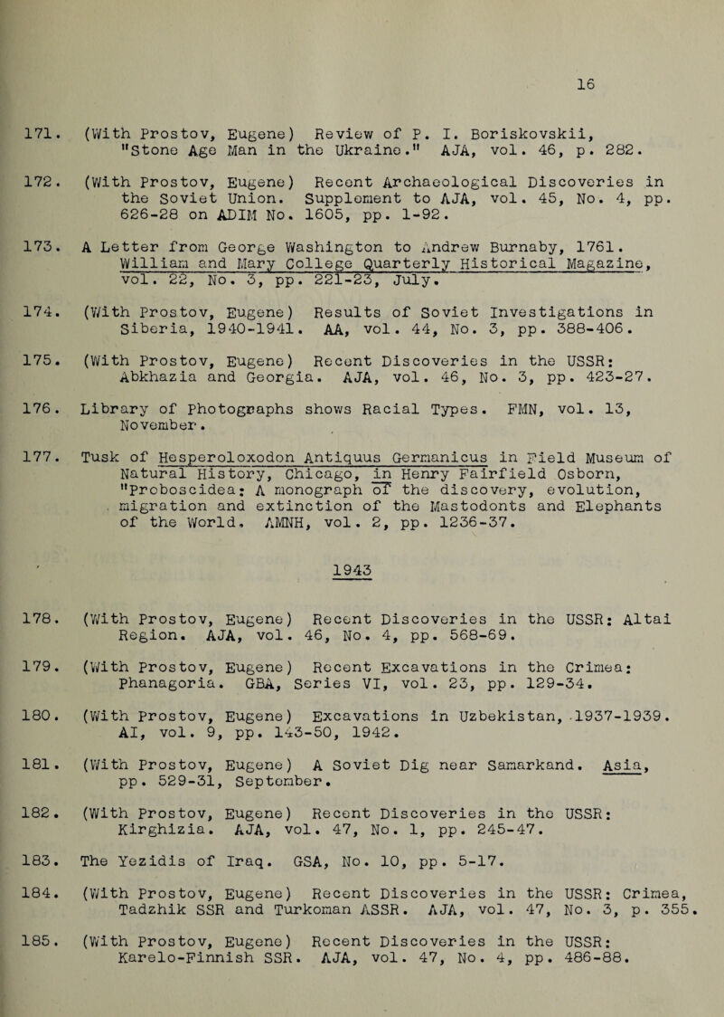 16 171. 172. 173. 174. 175. 176. 177. 178. 179. 180. 181. 182. 183. 184. 185. (With Prostov, Eugene) Review of P. I. Boriskovskii, Stone Age Man in the Ukraine. AJA, vol. 46, p. 282. (With Prostov, Eugene) Recent Archaeological Discoveries in the Soviet Union. Supplement to AJA, vol. 45, No. 4, pp. 626-28 on ADIM No. 1605, pp. 1-92. A Letter from George Washington to Andrew Burnaby, 1761. William and Mary College Quarterly Historical Magazine, vol. 22, No. 3, pp. 221-23, July, (With Prostov, Eugene) Results of Soviet Investigations in Siberia, 1940-1941. AA, vol. 44, No. 3, pp. 388-406. (With Prostov, Eugene) Recent Discoveries in the USSR: Abkhazia and Georgia. AJA, vol. 46, No. 3, pp. 423-27. Library of Photographs shows Racial Types. PMN, vol. 13, November. Tusk of Hesperoloxodon Antiquus Germanicus in Field Museum of Natural History, Chicago, in Henry Fairfield Osborn, Proboscidea: A monograph oT the discovery, evolution, migration and extinction of the Mastodonts and Elephants of the World, AMNH, vol. 2, pp. 1236-37. 1943 (With Prostov, Eugene) Recent Discoveries in the USSR: Altai Region. AJA, vol. 46, No. 4, pp. 568-69. (With prostov, Eugene) Recent Excavations in the Crimea: phanagoria. GBA, Series VI, vol. 23, pp. 129-34. (With Prostov, Eugene) Excavations in Uzbekistan,.1937-1939. AI, vol. 9, pp. 143-50, 1942. (With Prostov, Eugene) A Soviet Dig near Samarkand. Asia, pp. 529-31, September. (With Prostov, Eugene) Recent Discoveries in the USSR: Kirghizia. AJA, vol. 47, No. 1, pp. 245-47. The Yezidis of Iraq. GSA, No. 10, pp. 5-17. (With Prostov, Eugene) Recent Discoveries in the Tadzhik SSR and Turkoman ASSR. AJA, vol. 47, USSR: Crimea, No. 3, p. 355. (With Prostov, Eugene) Recent Discoveries in the USSR: