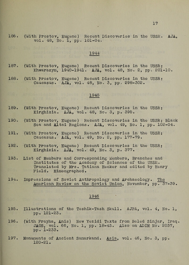17 % 186. (With Prostov, Eugene) Recent Discoveries in the USSR. AJA, vol. 48, No. 1, pp. 101-04. 1944 187. (With prostov, Khwarazym, Eugene) Recent Discoveries in the USSR: 1940-1941. AJA, vol. 48, No. 2, pp. 201-10. 188. (With prostov, Caucasus. Eugene) Recent Discoveries in the USSR: AJA, vol. 48, No. 3, pp. 298-302. 1945 189. (With Prostov, Eugene) Recent Discoveries in the USSR: Kirghizia. AJA, vol. 48, No. 3, p. 395. 190. (With Prostov, Eugene) Recent Discoveries in the USSR: Black Sea and Altai Regions. AJA, vol. 49, No. 1, pp. 102-04. 191. (With Prostov, Eugene) Recent Discoveries in the USSR: Caucasus. AJA, vol. 49, No. 2, pp. 177-79. 192. (With Prostov, Eugene) Recent Discoveries in the USSR: Kirghizia. AJA, vol. 49, No. 3, p. 377. 193. List of Members and Corresponding Members, Branches and Institutes of the Academy of Sciences of the USSR. Translated by Mrs. Tatiana Hecker and edited by Henry Field. Mimeographed. 194. Impressions of Soviet Anthropology and Archaeology.. The American Review on the Soviet Union, November, pp. 37-39. 1946 195. Illustrations of the Teshik-Tash Skull. AJPA, vol. 4, No. 1, pp. 121-23. 196. (With Frayha, Anis) New Yezidi Texts from Beled Sinjar, Iraq. JAOS, vol. 66, No. 1, pp. 18-43. Also on ADIM No. 2037, pp . 1-233• 197. Monuments of Ancient Samarkand. Asia, vol. 46, No, 3, pp. 120-21.