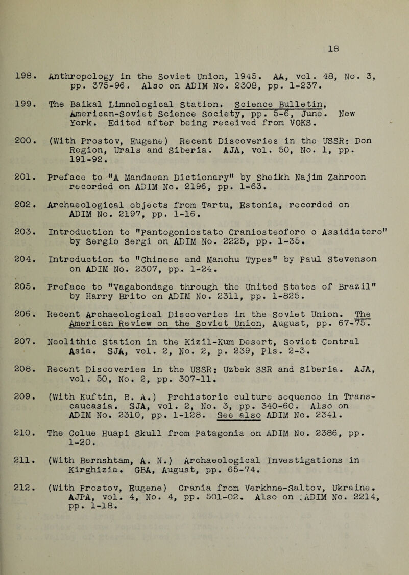 18 198. Anthropology in the Soviet Union, 1945. AA, vol. 48, No. 3, pp. 375-96. Also on ADIM No. 2308, pp. 1-237. 199. The Baikal Limnological Station. Science Bulletin, American-Soviet Science Society, pp. 5-6, June. New York. Edited after being received from VOKS. 200. (With Prostov, Eugene) Recent Discoveries in the USSR: Don Region, Urals and Siberia. AJA, vol. 50, No. 1, pp. 191-92. 201. Preface to A Mandaean Dictionary” by Sheikh Najim Zahroon recorded on ADIM No. 2196, pp. 1-63. 202. Archaeological objects from Tartu, Estonia, recorded on ADIM No. 2197, pp. 1-16. 203. Introduction to pantogoniostato Craniosteoforo o Assidiatero by Sergio Sergi on ADIM No. 2225, pp. 1-35. 204. Introduction to Chinese and Manchu Types by Paul Stevenson on ADIM No. 2307, pp. 1-24. 205. preface to Vagabondage through the United States of Brazil by Harry Brito on ADIM No. 2311, pp. 1-825. 206. Recent Archaeological Discoveries in the Soviet Union. The * American Review on the Soviet Union, August, pp. 67-75. 207. Neolithic Station in the Kizil-Kum Desert, Soviet Central Asia. SJA, vol. 2, No. 2, p. 239, pis. 2-3. 208. Recent Discoveries in the USSR; Uzbek SSR and Siberia. AJA, vol. 50, No. 2, pp. 307-11. 209. (With Kuftin, B. A.) Prehistoric culture sequence in Trans¬ caucasia. SJA, vol. 2, No. 3, pp. 340-60. Also on ADIM No. 2310, pp. 1-128. See also ADIM No. 2341. 210. The Colue Huapi Skull from Patagonia on ADIM No. 2386, pp. 1-20. 211. (With Bernshtam, A. N.) Archaeological Investigations in Kirghizia. G-BA, August, pp. 65-74. (With Prostov, Eugene) Crania from Verkhne-Saltov, Ukraine. AJPA, vol. 4, No. 4, pp. 501-02. Also on ;ADIM No. 2214, pp. 1-18. 212.