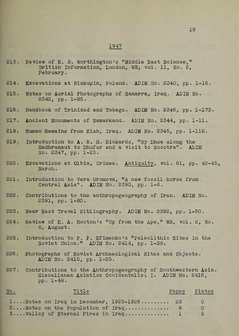 19 1947 213. Review of E. B. Worthington’s Middle East Science, British Information, London, WB, vol. 11, No. 2, February. 214. Excavations at Biskupin, Poland. ADIM No. 2340, pp. 1-16. 215. Notes on Aerial Photographs of Samarra, Iraq. ADIM No. 2342, pp. 1-85. 216. Handbook of Trinidad and Tobago. ADIM No. 2346, pp. 1-173. 217. Ancient Monuments of Samarkand. ADIM No. 2344, pp. 1-11. 218. Human Remains from Kish, Iraq. ADIM No. 2345, pp. 1-118. 219. Introduction to A. R. M. Rickards, By Dhow along the Hadhramaut to Dhufar and a visit to Socotra . ADIM No. 2347, pp. 1-25. 220. Excavations at Olbia, Crimea. Antiquity, vol. 81, pp. 42-45, Mar ch. 221. Introduction to Vera Gromova, A new fossil horse from Central Asia. ADIM No. 2390, pp. 1-6. 222. Contributions to the anthropogeography of Iran. ADIM No. 2391, pp. 1-80. 223. Near East Travel Bibliography. ADIM No. 2392, pp. 1-60. 224. Review of E. A. Hooton’s Up from the Ape, WB, vol. 2, No. 8, August. 225. Introduction to P. P. Efimenko’s Paleolithic Sites in the Soviet Union. ADIM No. 2414, pp. 1-38. 226. photographs of Soviet Archaeological Sites and Objects. ADIM No. 2415, pp. 1-25. 227. Contributions to the Anthropogeography of Southwestern Asia. Miscellanea Asiatica Occidentalis: I. ADIM No. 2416, pp . 1-48. No♦ Title Pages Plates 1.. ..Notes on Iraq in December, 1925-1926 . 23 0 2.. ..Notes on the Population of Iraq. 9 0 3.. ..Valley of Eternal Fires in Iraq. 1 5
