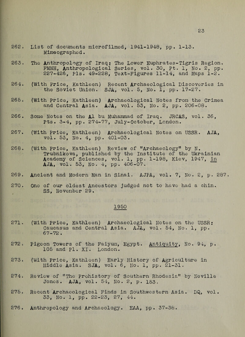 23 262. List of documents microfilmed, 1941-1948, pp . 1-13. Mimeographed. 263. The Anthropology of Iraq* The Lower Euphrates-Tigris Region. PMNH, Anthropological Series, vol. 30, pt. 1, No. 2, pp. 227-426, pis. 49-228, Text-Figures 11-14, and Maps 1-2. 264. (With Price, Kathleen) the Soviet Union. Recent Archaeological Discoveries in SJA, vol. 5, No. 1, pp. 17-27. 265. (With Price, Kathleen) and Central Asia. Archaeological Notes from the AJA, vol. 53, No. 2, pp. 206-08 Crimea • 266 . Some Notes on the A1 bu Muhammad of Iraq. JRCAS, vol. Pts. 3-4, pp. 274-77, July-October, London. 36, 267. (With Price, Kathleen) vol. 53, No. 4, pp Archaeological Notes on USSR. . 401-03. AJA, 268. (With Price, Kathleen) Review of ''Archaeology” by N. Trubnikova, published by the Institute of the Ukrainian Academy of Sciences, vol. 1, pp. 1-198, Kiev, 1947, in AJA, vol. 53, No. 4, pp. 406-07. 269. Ancient and Modern Man in Sinai. AJPA, vol. 7, No. 2, p. 287. 270. One of our oldest Ancestors judged not to have had a chin. SS, November 29. 1950 271. (With Price, Kathleen) Archaeological Notes on the USSR: Caucasus and Central Asia. AJA, vol. 54, No. 1, pp. 67-72. 272. pigeon Towers of the Faiyum, Egypt. Antiquity, No. 94, p. 105 and pi. XI. London. 273. (With Price, Kathleen) Early History of Agriculture in Middle Asia. SJA, vol. 6, No. 1, pp. 21-31. 274. Review of ”The prehistory of Southern Rhodesia1* by Neville Jones. AJA, vol. 54, No. 2, p. 153. 275. Recent Archaeological Finds in Southwestern Asia. DQ, vol. 33, No. 1, pp. 22-23, 27, 44. 276. Anthropology and Archaeology. EAA, pp. 37-36.