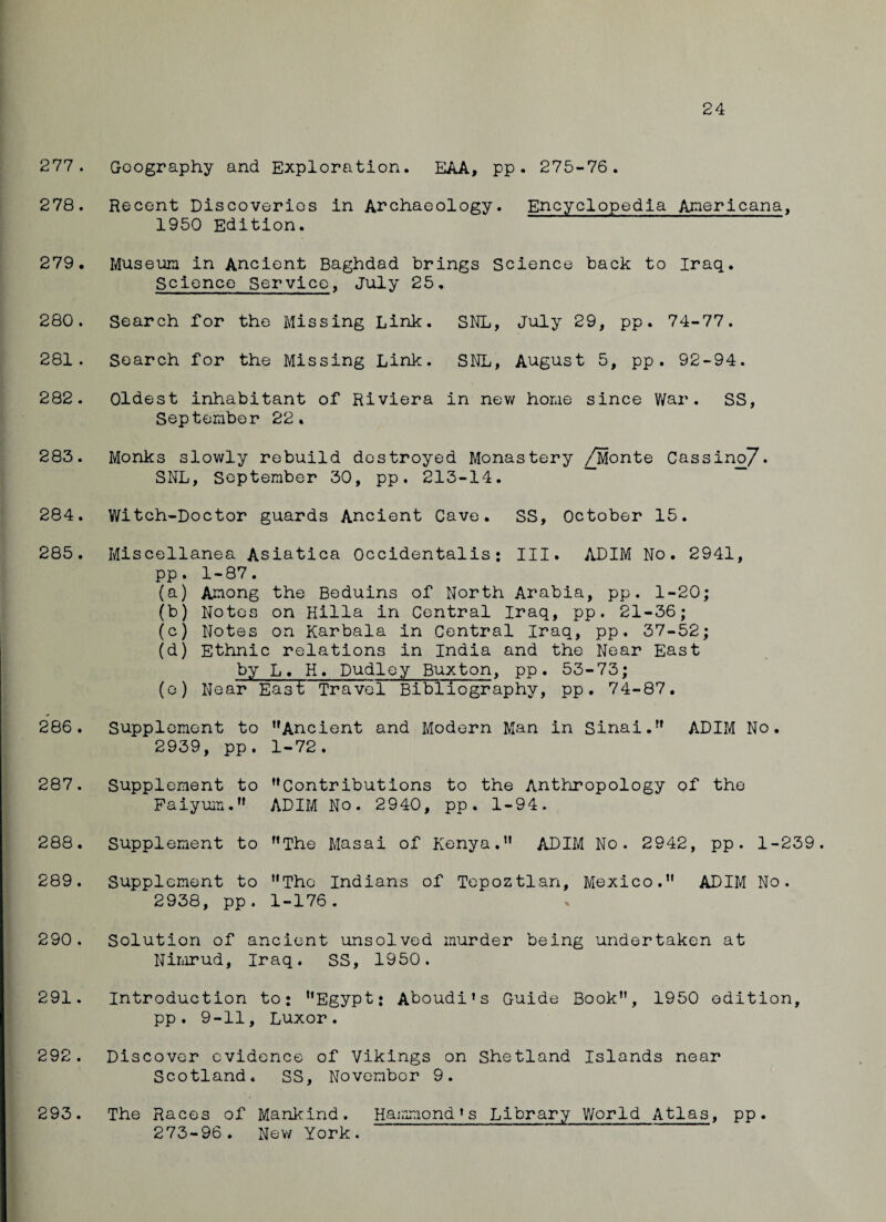 24 277. Geography and Exploration. EAA, pp . 275-76. 278. Recent Discoveries in Archaeology. Encyclopedia Americana, 1950 Edition. 279. Museum in Ancient Baghdad brings Science back to Iraq. Science Service, July 25. 280. Search for the Missing Link. SNL, July 29, pp. 74-77. 281. Search for the Missing Link. SNL, August 5, pp. 92-94. 282. Oldest inhabitant of Riviera in new home since War. SS, September 22. 283. Monks slowly rebuild destroyed Monastery /Monte Cassino7* SNL, September 30, pp. 213-14. 284. Witch-Doctor guards Ancient Cave. SS, October 15. 285. Miscellanea Asiatica Occidentalis: III. ADIM No. 2941, pp. 1-87. (a) Among the Beduins of North Arabia, pp. 1-20; (b) Notes on Hilla in Central Iraq, pp. 21-36; (c) Notes on Karbala in Central Iraq, pp. 37-52; (d) Ethnic relations in India and the Near East by L. H. Dudley Buxton, pp. 53-73; (e) Near East Travel Bibliography, pp. 74-87. 286. Supplement to ,fAncient and Modern Man in Sinai. ADIM No. 2939, pp. 1-72. 287. Supplement to Contributions to the Anthropology of the Faiyum. ADIM No. 2940, pp. 1-94. 288. Supplement to The Masai of Kenya. ADIM No. 2942, pp. 1-239. 289. Supplement to The Indians of Tepoztlan, Mexico. ADIM No. 2938, pp. 1-176. 290. Solution of ancient unsolved murder being undertaken at Nimrud, Iraq. SS, 1950. 291. Introduction to: “Egypt; Aboudi’s Guide Book, 1950 edition, pp. 9-11, Luxor. 292. Discover evidence of Vikings on Shetland Islands near Scotland. SS, November 9. 293. The Races of Mankind. Hammond*s Library World Atlas, pp. 273-96. New York.