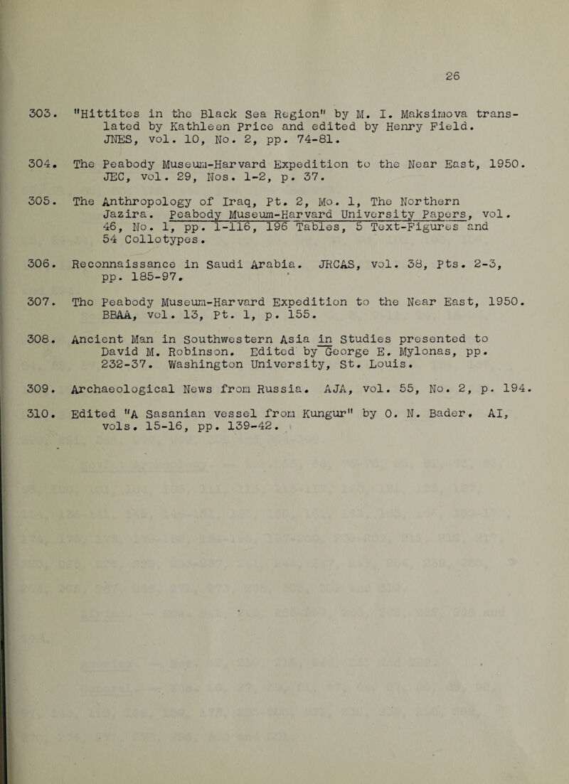 26 303. Hittites in the Black Sea Region by M. I. Maksimova trans¬ lated by Kathleen Price and edited by Henry Field. JNES, vol. 10, No. 2, pp. 74-81. 304. The Peabody Museum-Harvard Expedition to the Near East, 1950. JEC, vol. 29, Nos. 1-2, p. 37. 305. The Anthropology of Iraq, Pt. 2, Mo. 1, The Northern Jazira. Peabody Museum-Harvard University Papers, vol. 46, No. 1, pp. 1-116, 196 Tables, 5 Text-Figures and 54 Collotypes. 306. Reconnaissance in Saudi Arabia. JRCAS, vol. 38, Pts. 2-3, pp. 185-97. 307. The Peabody Museum-Harvard Expedition to the Near East, 1950. BBAA, vol. 13, Pt. 1, p. 155. 308. Ancient Man in Southwestern Asia in Studies presented to David M. Robinson. Edited by George E. Mylonas, pp. 232-37. Washington University, St. Louis. 309. Archaeological News from Russia. AJA, vol. 55, No. 2, p. 194. Edited A Sasanian vessel from Kungur by 0. N. Bader. AI, vols. 15-16, pp. 139-42. 310.