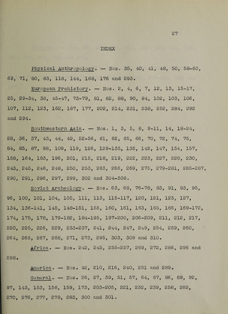 27 INDEX Physical Anthropology. — Nos. 35, 40, 41, 48, 50, 58-60, 69, 71, 80, 83, 118, 144, 168, 176 and 293. European Prehistory. — Nos. 2, 4, 6, 7, 12, 13, 15-17, 25, 29-34, 38, 45-47, 73-79, 81, 82, 88, 90, 94, 102, 103, 106, 107, 112, 123, 162, 167, 177, 202, 214, 231, 238, 252, 284, 292 and 294. Southwestern Asia. — Nos. 1, 3, 5, 8, 9-11, 14, 18-24, 28, 36, 37, 43, 44, 49, 52-56, 61, 62, 65, 66, 70. , 72, 74, 75, 84, 85, 87, 98, 109, , 119, 126, 129- -133, , 135, 142, 147, 154, , 157, 158, 164, 183, 196, 201, 215, 218, 219, 222, 223, 227, 228, 230, 243, ^ 245, 246, 248, 250, 253, 263, 266, 269, 275, 279-281, 285-287, 290, 291, 296, 297, 299, 302 and 304-308. Soviet Archeology. — Nos. 63, 68, 76-78, 83, 91, 93, 95, 96, 100, 101, 104, 105, 111, 113, 115-117, 120, 121, 125, 127, 134, 136-141, 145, 148-151, 155, 160, 161, 163, 165, 166, 169-172 174, 175, 178, 179- •182, 184- 195, 197-200, 206-209, 211, 212, 217, 220, 225, 226, 229, 233-237, 241, 244, 247, 249, 254 , 259 , 260, 264, 265, 267, 268, 271, 273 , 295, 303, 309 and 310. Africa. — Nos. 242, 245, 255-257, 269, 272, 286, 296 and 298. America. — Nos. 42, 210, 216, 240, 251 and 289. General. — Nos. 26, 27, 39, 51, 57 , 64, 67, 86, 89, 92, 97, 143, 153, 156, 159, 173, 203-205, 221, 232, 239, 258, 262, 270, 276, 277, 278, 283, 300 and 301.
