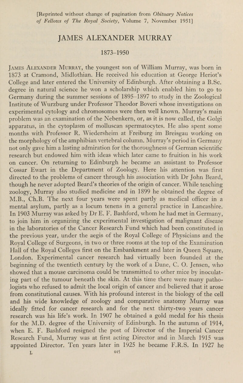 [Reprinted without change of pagination from Obituary Notices of Fellows of The Royal Society, Volume 7, November 1951] JAMES ALEXANDER MURRAY 1873-1950 James Alexander Murray, the youngest son of William Murray, was born in 1873 at Cramond, Midlothian. He received his education at George Heriot’s College and later entered the University of Edinburgh. After obtaining a B.Sc. degree in natural science he won a scholarship which enabled him to go to Germany during the summer sessions of 1895-1897 to study in the Zoological Institute of Wurzburg under Professor Theodor Boveri whose investigations on experimental cytology and chromosomes were then well known. Murray’s main problem was an examination of the Nebenkern, or, as it is now called, the Golgi apparatus, in the cytoplasm of molluscan spermatocytes. He also spent some months with Professor R. Wiedersheim at Freiburg im Breisgau working on the morphology of the amphibian vertebral column. Murray’s period in Germany not only gave him a lasting admiration for the thoroughness of German scientific research but endowed him with ideas which later came to fruition in his work on cancer. On returning to Edinburgh he became an assistant to Professor Cossar Ewart in the Department of Zoology. Here his attention was first directed to the problems of cancer through his association with Dr John Beard, though he never adopted Beard’s theories of the origin of cancer. While teaching zoology, Murray also studied medicine and in 1899 he obtained the degree of M.B., Ch.B. The next four years were spent partly as medical officer in a mental asylum, partly as a locum tenens in a general practice in Lancashire. In 1903 Murray was asked by Dr E. F. Bashford, whom he had met in Germany, to join him in organizing the experimental investigation of malignant disease in the laboratories of the Cancer Research Fund which had been constituted in the previous year, under the aegis of the Royal College of Physicians and the Royal College of Surgeons, in two or three rooms at the top of the Examination Plall of the Royal Colleges first on the Embankment and later in Queen Square, London. Experimental cancer research had virtually been founded at the beginning of the twentieth century by the work of a Dane, C. O. Jensen, who showed that a mouse carcinoma could be transmitted to other mice by inoculat¬ ing part of the tumour beneath the skin. At this time there were many patho¬ logists who refused to admit the local origin of cancer and believed that it arose from constitutional causes. With his profound interest in the biology of the cell and his wide knowledge of zoology and comparative anatomy Murray was ideally fitted for cancer research and for the next thirty-two years cancer research was his life’s work. In 1907 he obtained a gold medal for his thesis for the M.D. degree of the University of Edinburgh. In the autumn of 1914, when E. F. Bashford resigned the post of Director of the Imperial Cancer Research Fund, Murray was at first acting Director and in March 1915 was appointed Director. Ten years later in 1925 he became F.R.S. In 1927 he