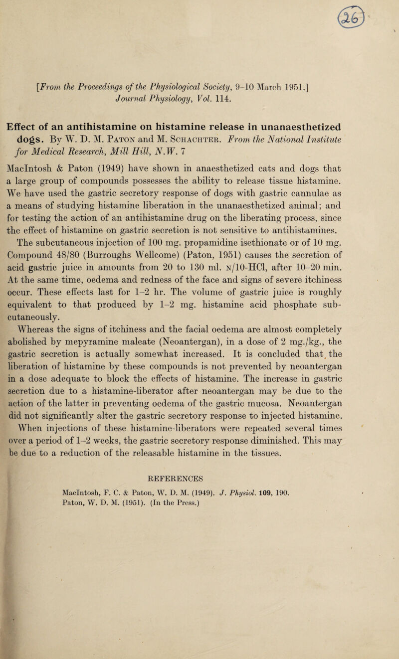 [From the Proceedings of the Physiological Society, 9-10 March 1951.] Journal Physiology, Vol. 114. Effect of an antihistamine on histamine release in unanaesthetized dogs. By W. D. M. Paton and M. Schachter. From the National Institute for Medical Research, Mill Hill, AMF. 7 Macintosh & Paton (1949) have shown in anaesthetized cats and dogs that a large group of compounds possesses the ability to release tissue histamine. We have used the gastric secretory response of dogs with gastric cannulae as a means of studying histamine liberation in the unanaesthetized animal; and for testing the action of an antihistamine drug on the liberating process, since the effect of histamine on gastric secretion is not sensitive to antihistamines. The subcutaneous injection of 100 mg. propamidine isethionate or of 10 mg. Compound 48/80 (Burroughs Wellcome) (Paton, 1951) causes the secretion of acid gastric juice in amounts from 20 to 130 ml. n/10-HC1, after 10-20 min. At the same time, oedema and redness of the face and signs of severe itchiness occur. These effects last for 1-2 hr. The volume of gastric juice is roughly equivalent to that produced by 1-2 mg. histamine acid phosphate sub¬ cutaneously. Whereas the signs of itchiness and the facial oedema are almost completely abolished by mepyramine maleate (Neoantergan), in a dose of 2 mg./kg., the gastric secretion is actually somewhat increased. It is concluded that, the liberation of histamine by these compounds is not prevented by neoantergan in a dose adequate to block the effects of histamine. The increase in gastric secretion due to a histamine-liberator after neoantergan may be due to the action of the latter in preventing oedema of the gastric mucosa. Neoantergan did not significantly alter the gastric secretory response to injected histamine. When injections of these histamine-liberators were repeated several times over a period of 1-2 weeks, the gastric secretory response diminished. This may be due to a reduction of the releasable histamine in the tissues. REFERENCES Macintosh, F. C. & Paton, W. D. M. (1949). J. Physiol. 109, 190. Paton, W. D. M. (1951). (In the Press.)