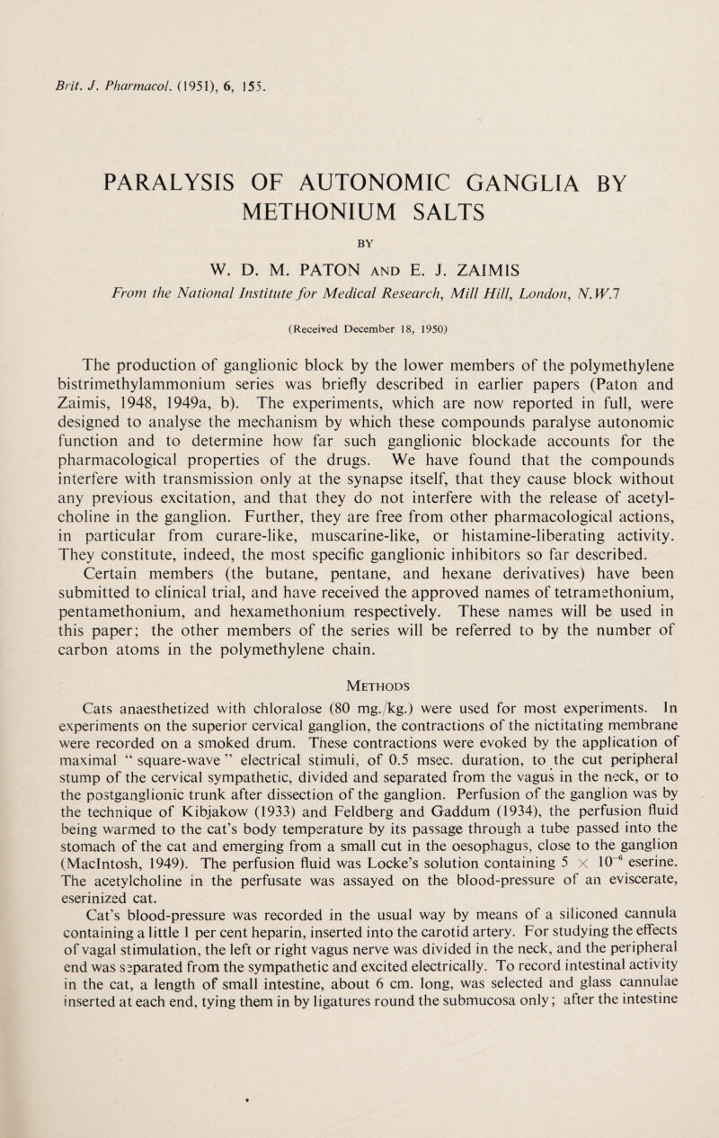 PARALYSIS OF AUTONOMIC GANGLIA BY METHONIUM SALTS BY W. D. M. PATON AND E. J. ZAIMIS From the National Institute for Medical Research, Mill Hill, London, N.W.l (Received December 18, 1950) The production of ganglionic block by the lower members of the polymethylene bistrimethylammonium series was briefly described in earlier papers (Paton and Zaimis, 1948, 1949a, b). The experiments, which are now reported in full, were designed to analyse the mechanism by which these compounds paralyse autonomic function and to determine how far such ganglionic blockade accounts for the pharmacological properties of the drugs. We have found that the compounds interfere with transmission only at the synapse itself, that they cause block without any previous excitation, and that they do not interfere with the release of acetyl¬ choline in the ganglion. Further, they are free from other pharmacological actions, in particular from curare-like, muscarine-like, or histamine-liberating activity. They constitute, indeed, the most specific ganglionic inhibitors so far described. Certain members (the butane, pentane, and hexane derivatives) have been submitted to clinical trial, and have received the approved names of tetramethonium, pentamethonium, and hexamethonium respectively. These names will be used in this paper; the other members of the series will be referred to by the number of carbon atoms in the polymethylene chain. Methods Cats anaesthetized with chloralose (80 mg./kg.) were used for most experiments. In experiments on the superior cervical ganglion, the contractions of the nictitating membrane were recorded on a smoked drum. These contractions were evoked by the application of maximal “ square-wave ” electrical stimuli, of 0.5 msec, duration, to the cut peripheral stump of the cervical sympathetic, divided and separated from the vagus in the neck, or to the postganglionic trunk after dissection of the ganglion. Perfusion of the ganglion was by the technique of Kibjakow (1933) and Feldberg and Gaddum (1934), the perfusion fluid being warmed to the cat’s body temperature by its passage through a tube passed into the stomach of the cat and emerging from a small cut in the oesophagus, close to the ganglion (Macintosh, 1949). The perfusion fluid was Locke’s solution containing 5 x 10 b eserine. The acetylcholine in the perfusate was assayed on the blood-pressure of an eviscerate, eserinized cat. Cat’s blood-pressure was recorded in the usual way by means of a siliconed cannula containing a little 1 per cent heparin, inserted into the carotid artery. For studying the effects of vagal stimulation, the left or right vagus nerve was divided in the neck, and the peripheral end was separated from the sympathetic and excited electrically. To record intestinal activity in the cat, a length of small intestine, about 6 cm. long, was selected and glass cannulae inserted at each end, tying them in by ligatures round the submucosa only; after the intestine