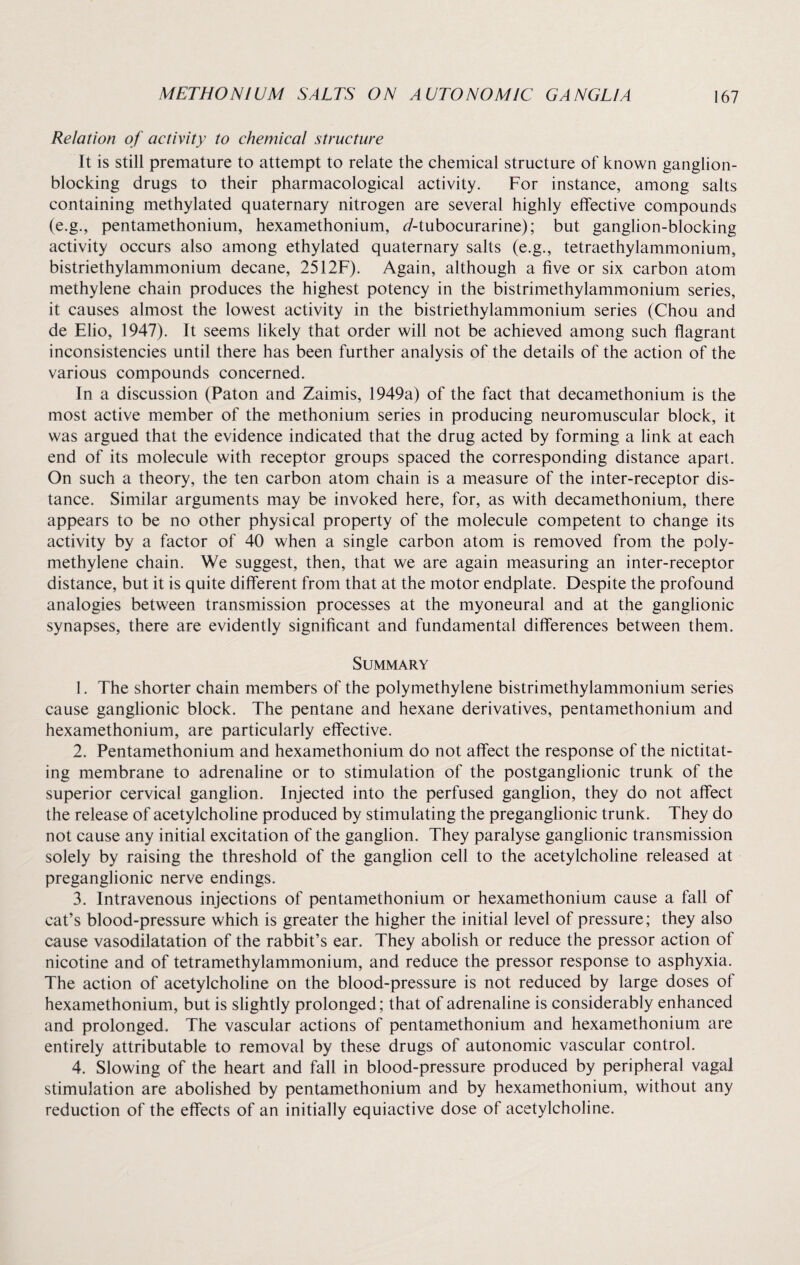 Relation of activity to chemical structure It is still premature to attempt to relate the chemical structure of known ganglion¬ blocking drugs to their pharmacological activity. For instance, among salts containing methylated quaternary nitrogen are several highly effective compounds (e.g., pentamethonium, hexamethonium, ^/-tubocurarine); but ganglion-blocking activity occurs also among ethylated quaternary salts (e.g., tetraethylammonium, bistriethylammonium decane, 2512F). Again, although a five or six carbon atom methylene chain produces the highest potency in the bistrimethylammonium series, it causes almost the lowest activity in the bistriethylammonium series (Chou and de Elio, 1947). It seems likely that order will not be achieved among such flagrant inconsistencies until there has been further analysis of the details of the action of the various compounds concerned. In a discussion (Paton and Zaimis, 1949a) of the fact that decamethonium is the most active member of the methonium series in producing neuromuscular block, it was argued that the evidence indicated that the drug acted by forming a link at each end of its molecule with receptor groups spaced the corresponding distance apart. On such a theory, the ten carbon atom chain is a measure of the inter-receptor dis¬ tance. Similar arguments may be invoked here, for, as with decamethonium, there appears to be no other physical property of the molecule competent to change its activity by a factor of 40 when a single carbon atom is removed from the poly¬ methylene chain. We suggest, then, that we are again measuring an inter-receptor distance, but it is quite different from that at the motor endplate. Despite the profound analogies between transmission processes at the myoneural and at the ganglionic synapses, there are evidently significant and fundamental differences between them. Summary 1. The shorter chain members of the polymethylene bistrimethylammoni um series cause ganglionic block. The pentane and hexane derivatives, pentamethonium and hexamethonium, are particularly effective. 2. Pentamethonium and hexamethonium do not affect the response of the nictitat¬ ing membrane to adrenaline or to stimulation of the postganglionic trunk of the superior cervical ganglion. Injected into the perfused ganglion, they do not affect the release of acetylcholine produced by stimulating the preganglionic trunk. They do not cause any initial excitation of the ganglion. They paralyse ganglionic transmission solely by raising the threshold of the ganglion cell to the acetylcholine released at preganglionic nerve endings. 3. Intravenous injections of pentamethonium or hexamethonium cause a fall of cat’s blood-pressure which is greater the higher the initial level of pressure; they also cause vasodilatation of the rabbit’s ear. They abolish or reduce the pressor action of nicotine and of tetramethylammonium, and reduce the pressor response to asphyxia. The action of acetylcholine on the blood-pressure is not reduced by large doses of hexamethonium, but is slightly prolonged; that of adrenaline is considerably enhanced and prolonged. The vascular actions of pentamethonium and hexamethonium are entirely attributable to removal by these drugs of autonomic vascular control. 4. Slowing of the heart and fall in blood-pressure produced by peripheral vagal stimulation are abolished by pentamethonium and by hexamethonium, without any reduction of the effects of an initially equiactive dose of acetylcholine.