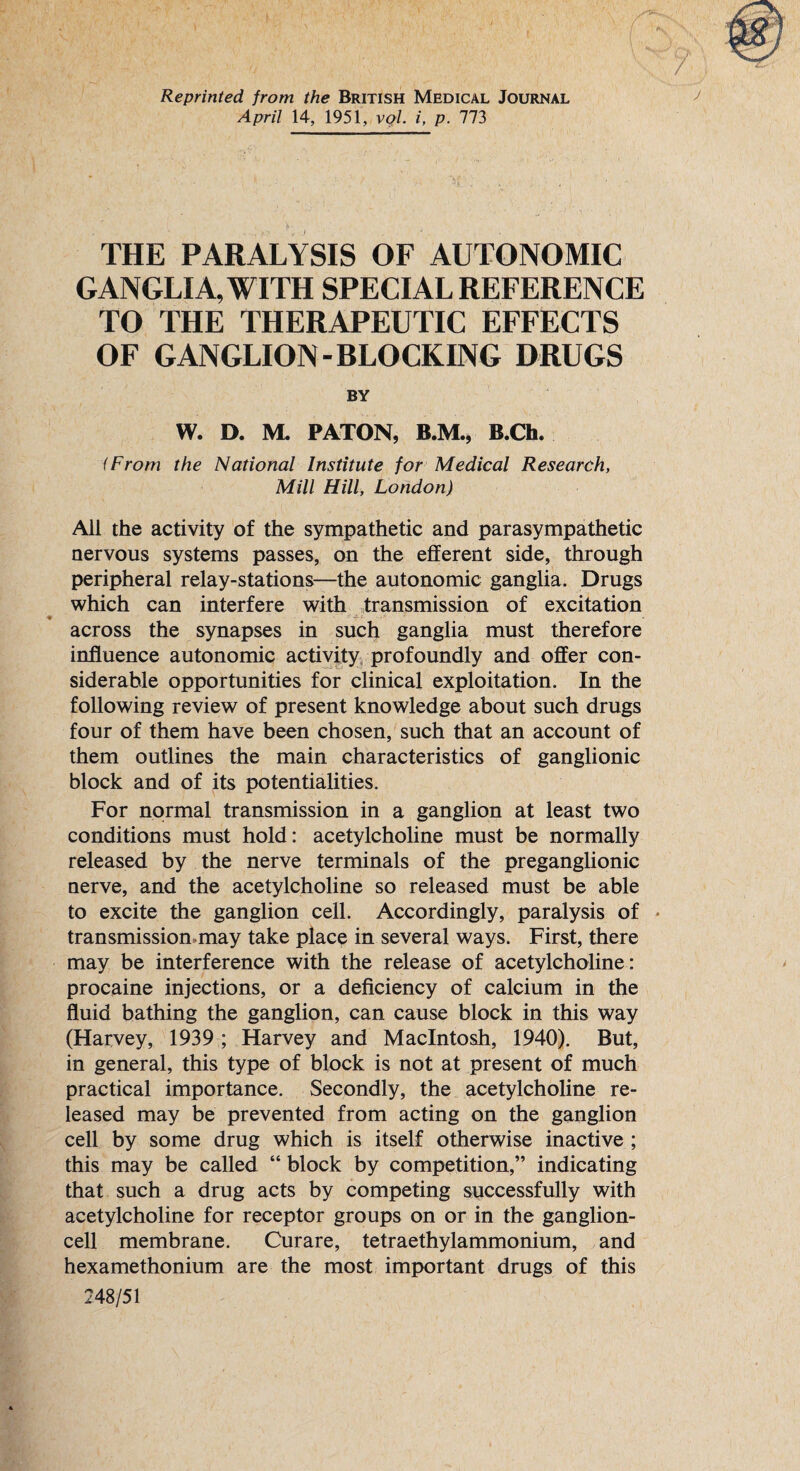 Reprinted from the British Medical Journal April 14, 1951, vol. i, p. 773 THE PARALYSIS OF AUTONOMIC GANGLIA, WITH SPECIAL REFERENCE TO THE THERAPEUTIC EFFECTS OF GANGLION-BLOCKING DRUGS BY W. D. M. PATON, B.M., B.Ch. (From the National Institute for Medical Research, Mill Hill, London) All the activity of the sympathetic and parasympathetic nervous systems passes, on the efferent side, through peripheral relay-stations—the autonomic ganglia. Drugs which can interfere with transmission of excitation across the synapses in such ganglia must therefore influence autonomic activity profoundly and offer con¬ siderable opportunities for clinical exploitation. In the following review of present knowledge about such drugs four of them have been chosen, such that an account of them outlines the main characteristics of ganglionic block and of its potentialities. For normal transmission in a ganglion at least two conditions must hold: acetylcholine must be normally released by the nerve terminals of the preganglionic nerve, and the acetylcholine so released must be able to excite the ganglion cell. Accordingly, paralysis of • transmission.may take place in several ways. First, there may be interference with the release of acetylcholine: procaine injections, or a deficiency of calcium in the fluid bathing the ganglion, can cause block in this way (Harvey, 1939 ; Harvey and Macintosh, 1940). But, in general, this type of block is not at present of much practical importance. Secondly, the acetylcholine re¬ leased may be prevented from acting on the ganglion cell by some drug which is itself otherwise inactive ; this may be called “ block by competition,” indicating that such a drug acts by competing successfully with acetylcholine for receptor groups on or in the ganglion¬ cell membrane. Curare, tetraethylammonium, and hexamethonium are the most important drugs of this 248/51