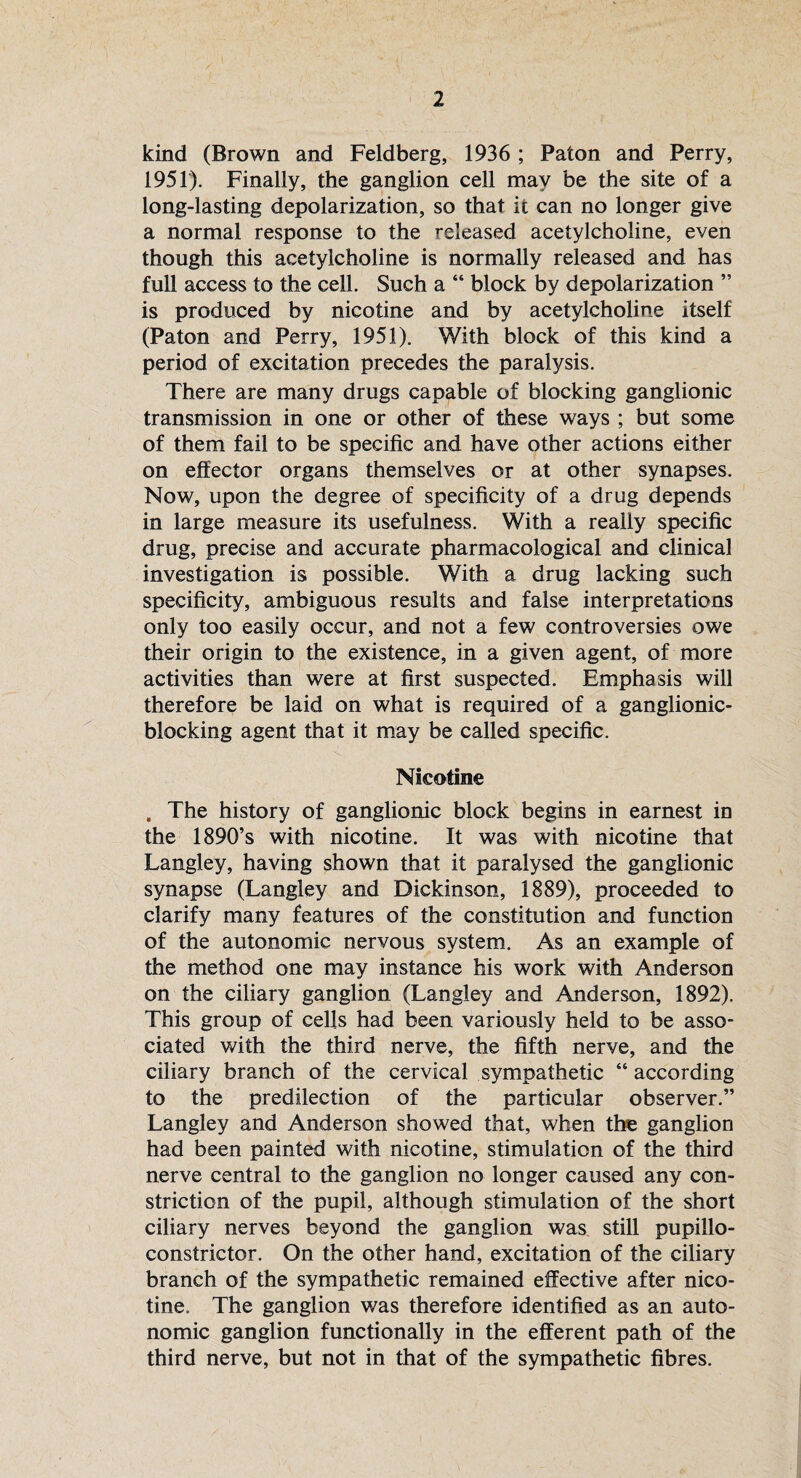 kind (Brown and Feldberg, 1936 ; Paton and Perry, 1951). Finally, the ganglion cell may be the site of a long-lasting depolarization, so that it can no longer give a normal response to the released acetylcholine, even though this acetylcholine is normally released and has full access to the cell. Such a “ block by depolarization ” is produced by nicotine and by acetylcholine itself (Paton and Perry, 1951). With block of this kind a period of excitation precedes the paralysis. There are many drugs capable of blocking ganglionic transmission in one or other of these ways ; but some of them fail to be specific and have other actions either on effector organs themselves or at other synapses. Now, upon the degree of specificity of a drug depends in large measure its usefulness. With a really specific drug, precise and accurate pharmacological and clinical investigation is possible. With a drug lacking such specificity, ambiguous results and false interpretations only too easily occur, and not a few controversies owe their origin to the existence, in a given agent, of more activities than were at first suspected. Emphasis will therefore be laid on what is required of a ganglionic- blocking agent that it may be called specific. Nicotine , The history of ganglionic block begins in earnest in the 1890’s with nicotine. It was with nicotine that Langley, having shown that it paralysed the ganglionic synapse (Langley and Dickinson, 1889), proceeded to clarify many features of the constitution and function of the autonomic nervous system. As an example of the method one may instance his work with Anderson on the ciliary ganglion (Langley and Anderson, 1892). This group of cells had been variously held to be asso¬ ciated with the third nerve, the fifth nerve, and the ciliary branch of the cervical sympathetic “ according to the predilection of the particular observer.” Langley and Anderson showed that, when the ganglion had been painted with nicotine, stimulation of the third nerve central to the ganglion no longer caused any con¬ striction of the pupil, although stimulation of the short ciliary nerves beyond the ganglion was still pupillo- constrictor. On the other hand, excitation of the ciliary branch of the sympathetic remained effective after nico¬ tine. The ganglion was therefore identified as an auto¬ nomic ganglion functionally in the efferent path of the third nerve, but not in that of the sympathetic fibres.