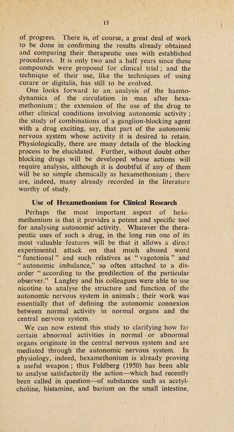 I of progress. There is, of course, a great deal of work to be done in confirming the results already obtained and comparing their therapeutic uses with established procedures. It is only two and a half years since these compounds were proposed for clinical trial; and the technique of their use, like the techniques of using curare or digitalis, has still to be evolved. One looks forward to an analysis of the haemo¬ dynamics of the circulation in man after hexa- methonium; the extension of the use of the drug to other clinical conditions involving autonomic activity ; the study of combinations of a ganglion-blocking agent with a drug exciting, say, that part of the autonomic nervous system whose activity it is desired to retain. Physiologically, there are many details of the blocking process to be elucidated. Further, without doubt other blocking drugs will be developed whose actions will require analysis, although it is doubtful if any of them will be so simple chemically as hexamethonium ; there are, indeed, many already recorded in the literature worthy of study. Use of Hexamethonium for Clinical Research Perhaps the most important aspect of hexa¬ methonium is that it provides a potent and specific tool for analysing autonomic activity. Whatever the thera¬ peutic uses of such a drug, in the long run one of its most valuable features will be that it allows a direct experimental attack on that much abused word “ functional ” and such relatives as “ vagotonia ” and “ autonomic imbalance,” so often attached to a dis¬ order “ according to the predilection of the particular observer.” Langley and his colleagues were able to use nicotine to analyse the structure and function of the autonomic nervous system in animals; their work was essentially that of defining the autonomic connexion between normal activity in normal organs and the central nervous system. We can now extend this study to clarifying how far certain abnormal activities in normal or abnormal organs originate in the central nervous system and are mediated through the autonomic nervous system. In physiology, indeed, hexamethonium is already proving a useful weapon ; thus Feldberg (1950) has been able to analyse satisfactorily the action—which had recently been called in question—of substances such as acetyl¬ choline, histamine, and barium on the small intestine,
