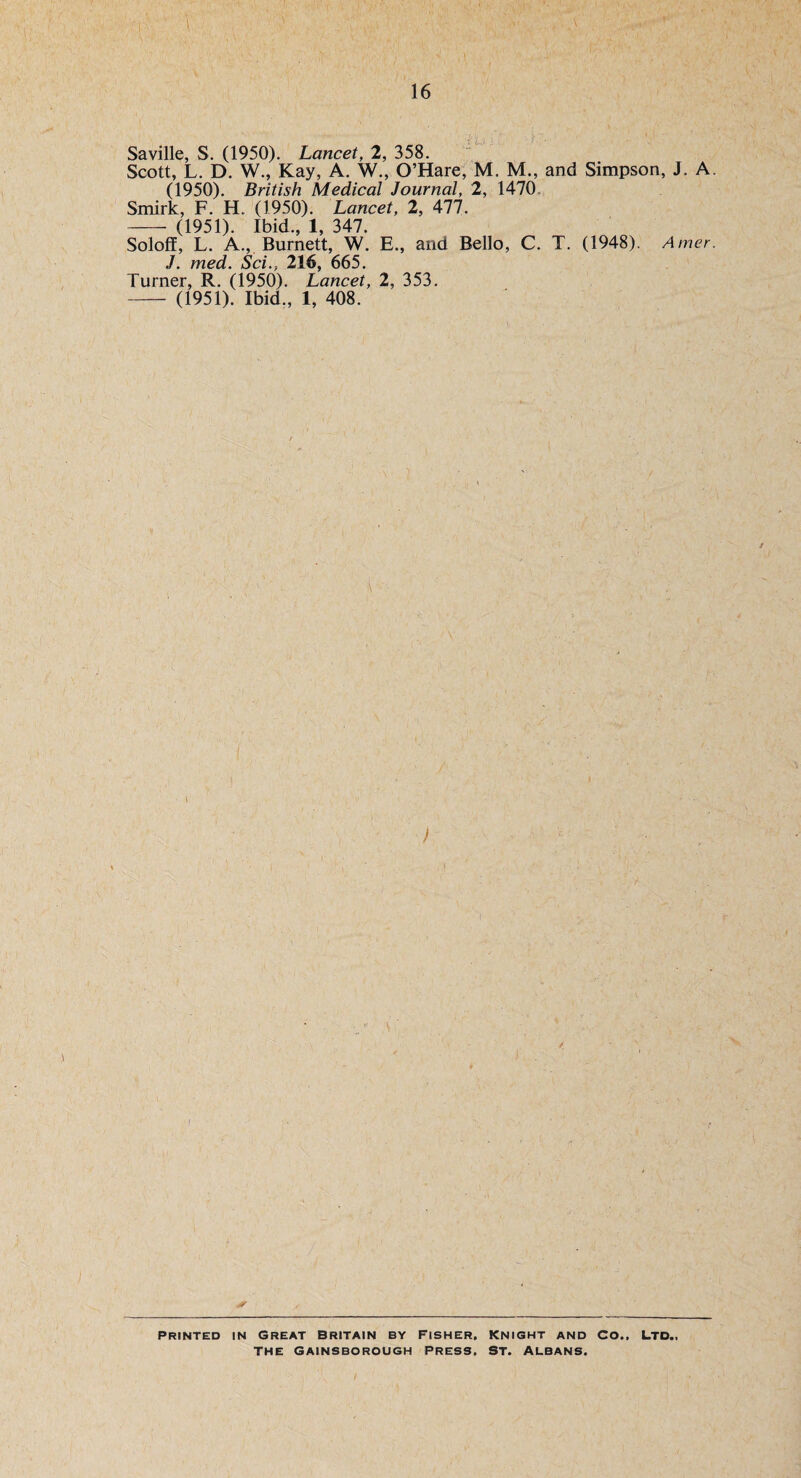 Saville, S. (1950). Lancet, 2, 358. Scott, L. D. W., Kay, A. W., O’Hare, M. M., and Simpson, J. A (1950). British Medical Journal, 2, 1470 Smirk, F. H. (1950). Lancet, 2, 477. -- (1951). Ibid., 1, 347. Soloff, L. A., Burnett, W. E., and Bello, C. T. (1948). Amer J. med. Sci.} 216, 665. Turner, R. (1950). Lancet, 2, 353. — (1951). Ibid., 1, 408. i \ . -/v ; ) i PRINTED IN GREAT BRITAIN BY FISHER. KNIGHT AND CO.. LTD., the Gainsborough Press, St. Albans.