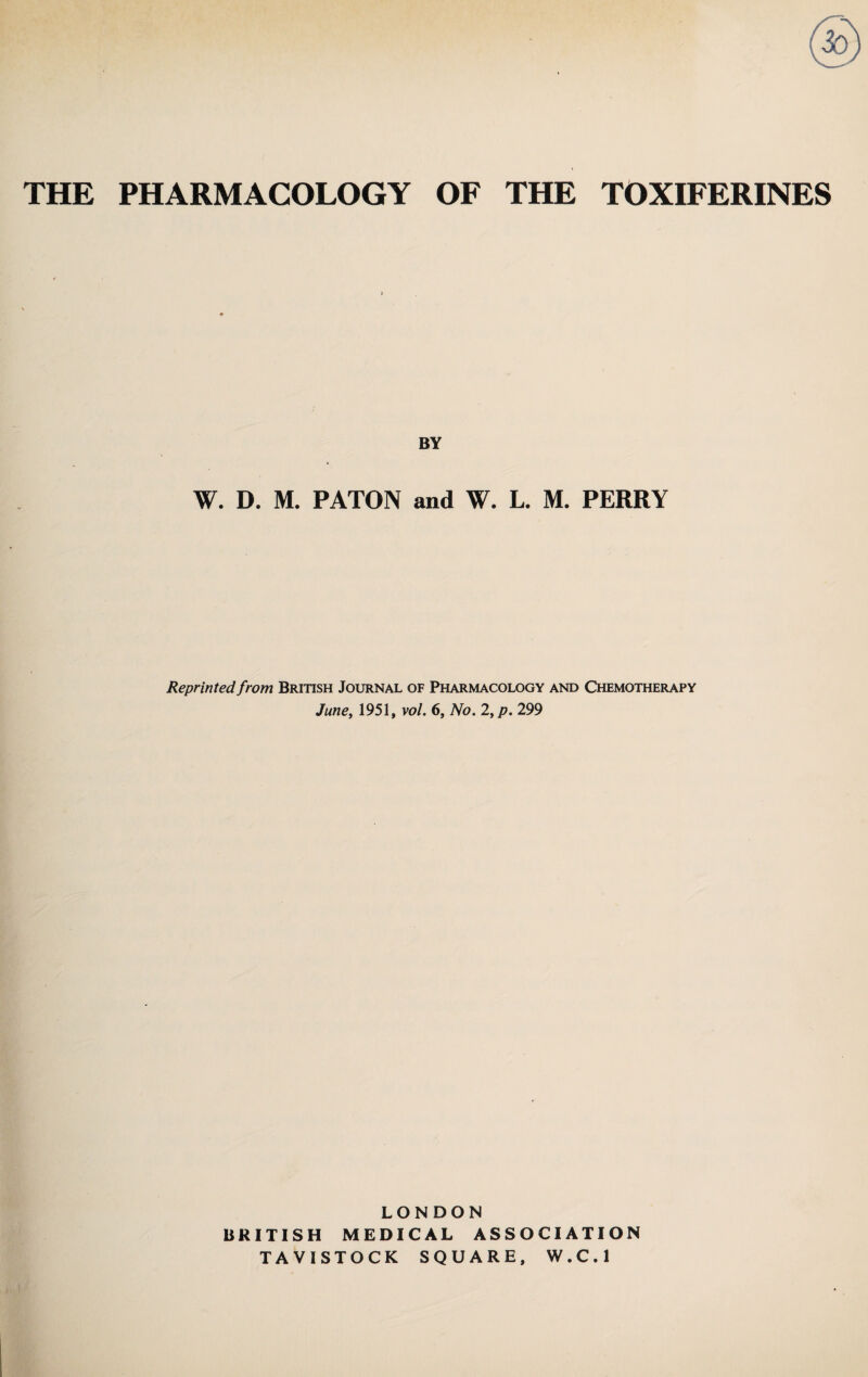 THE PHARMACOLOGY OF THE TOXIFERINES BY W. D. M. PATON and W. L. M. PERRY Reprinted from British Journal of Pharmacology and Chemotherapy June, 1951, vol. 6, No. 2,p. 299 LONDON BRITISH MEDICAL ASSOCIATION TAVISTOCK SQUARE, W.C.l