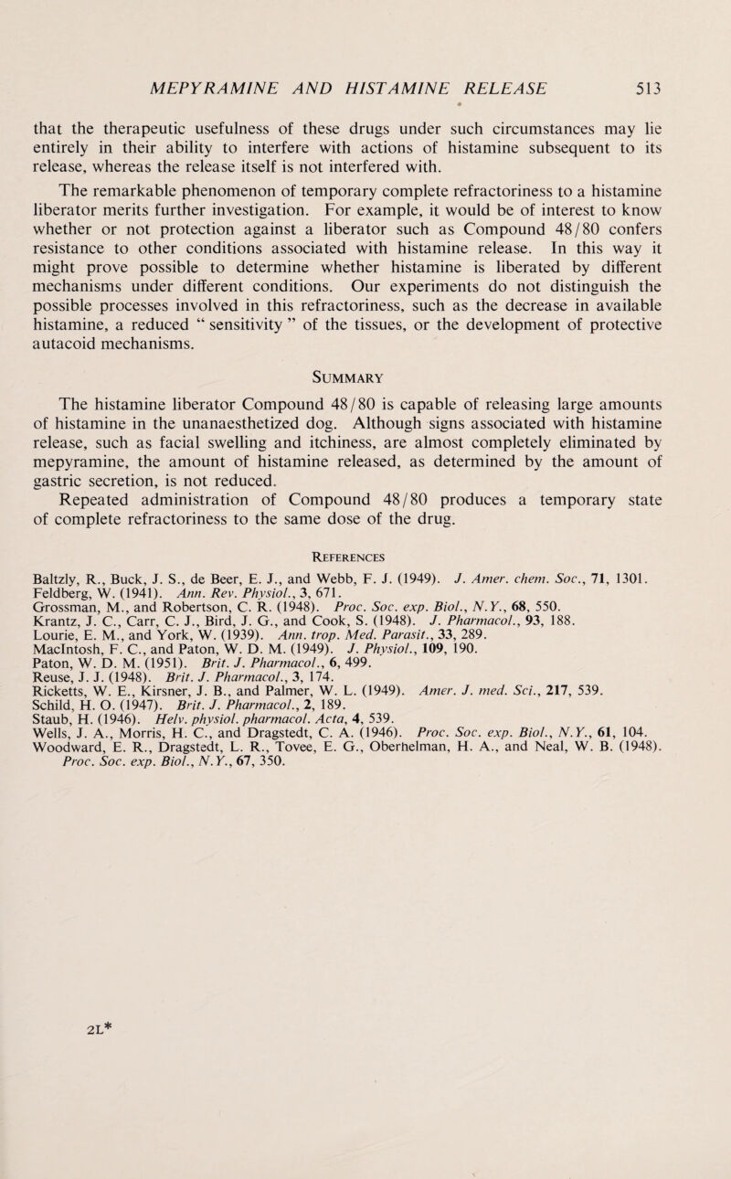 that the therapeutic usefulness of these drugs under such circumstances may lie entirely in their ability to interfere with actions of histamine subsequent to its release, whereas the release itself is not interfered with. The remarkable phenomenon of temporary complete refractoriness to a histamine liberator merits further investigation. For example, it would be of interest to know whether or not protection against a liberator such as Compound 48/80 confers resistance to other conditions associated with histamine release. In this way it might prove possible to determine whether histamine is liberated by different mechanisms under different conditions. Our experiments do not distinguish the possible processes involved in this refractoriness, such as the decrease in available histamine, a reduced “ sensitivity ” of the tissues, or the development of protective autacoid mechanisms. Summary The histamine liberator Compound 48 / 80 is capable of releasing large amounts of histamine in the unanaesthetized dog. Although signs associated with histamine release, such as facial swelling and itchiness, are almost completely eliminated by mepyramine, the amount of histamine released, as determined by the amount of gastric secretion, is not reduced. Repeated administration of Compound 48/80 produces a temporary state of complete refractoriness to the same dose of the drug. References Baltzly, R., Buck, J. S., de Beer, E. J., and Webb, F. J. (1949). J. Amer. chem. Soc., 71, 1301. Feldberg, W. (1941). Ann. Rev. Physiol., 3, 671. Grossman, M., and Robertson, C. R. (1948). Proc. Soc. exp. Biol., N.Y., 68, 550. Krantz, J. C., Carr, C. J., Bird, J. G., and Cook, S. (1948). J. Pharmacol., 93, 188. Lourie, E. M., and York, W. (1939). Ann. trop. Med. Parasit., 33, 289. Macintosh, F. C., and Paton, W. D. M. (1949). J. Physiol., 109, 190. Paton, W.D. M. (1951). Brit. J. Pharmacol., 6, 499. Reuse, J. J. (1948). Brit. J. Pharmacol., 3, 174. Ricketts, W. E., Kirsner, J. B., and Palmer, W. L. (1949). Amer. J. med. Sci., 217, 539. Schild, H. O. (1947). Brit. J. Pharmacol., 2, 189. Staub, H. (1946). Helv. physiol, pharmacol. Acta, 4, 539. Wells, J. A., Morris, H. C., and Dragstedt, C. A. (1946). Proc. Soc. exp. Biol., N.Y., 61, 104. Woodward, E. R., Dragstedt, L. R., Tovee, E. G., Oberhelman, H. A., and Neal, W. B. (1948). Proc. Soc. exp. Biol., N.Y., 67, 350.