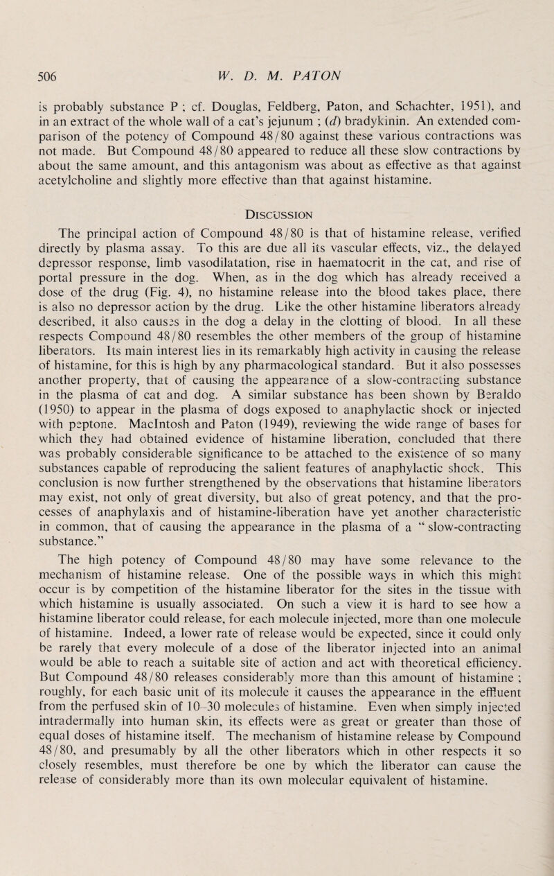 is probably substance P ; cf. Douglas, Feldberg, Paton, and Schachter, 1951), and in an extract of the whole wall of a cat’s jejunum ; id) bradykinin. An extended com¬ parison of the potency of Compound 48/80 against these various contractions was not made. But Compound 48 / 80 appeared to reduce all these slow contractions by about the same amount, and this antagonism was about as effective as that against acetylcholine and slightly more effective than that against histamine. Discussion The principal action of Compound 48/80 is that of histamine release, verified directly by plasma assay. To this are due all its vascular effects, viz., the delayed depressor response, limb vasodilatation, rise in haematocrit in the cat, and rise of portal pressure in the dog. When, as in the dog which has already received a dose of the drug (Fig. 4), no histamine release into the blood takes place, there is also no depressor action by the drug. Like the other histamine liberators already described, it also causes in the dog a delay in the clotting of blood. In all these respects Compound 48/80 resembles the other members of the group of histamine liberators. Its main interest lies in its remarkably high activity in causing the release of histamine, for this is high by any pharmacological standard. But it also possesses another property, that of causing the appearance of a slow-contracting substance in the plasma of cat and dog. A similar substance has been shown by Beraldo (1950) to appear in the plasma of dogs exposed to anaphylactic shock or injected with peptone. Macintosh and Paton (1949), reviewing the wide range of bases for which they had obtained evidence of histamine liberation, concluded that there was probably considerable significance to be attached to the existence of so many substances capable of reproducing the salient features of anaphylactic shock. This conclusion is now further strengthened by the observations that histamine liberators may exist, not only of great diversity, but also of great potency, and that the pro¬ cesses of anaphylaxis and of histamine-liberation have yet another characteristic in common, that of causing the appearance in the plasma of a “ slow-contracting substance.” The high potency of Compound 48/80 may have some relevance to the mechanism of histamine release. One of the possible ways in which this might occur is by competition of the histamine liberator for the sites in the tissue with which histamine is usually associated. On such a view it is hard to see how a histamine liberator could release, for each molecule injected, more than one molecule of histamine. Indeed, a lower rate of release would be expected, since it could only be rarely that every molecule of a dose of the liberator injected into an animal would be able to reach a suitable site of action and act with theoretical efficiency. But Compound 48/80 releases considerably more than this amount of histamine ; roughly, for each basic unit of its molecule it causes the appearance in the effiuent from the perfused skin of 10-30 molecules of histamine. Even when simply injected intradermally into human skin, its effects were as great or greater than those of equal doses of histamine itself. The mechanism of histamine release by Compound 48/80, and presumably by all the other liberators which in other respects it so closely resembles, must therefore be one by which the liberator can cause the release of considerably more than its own molecular equivalent of histamine.