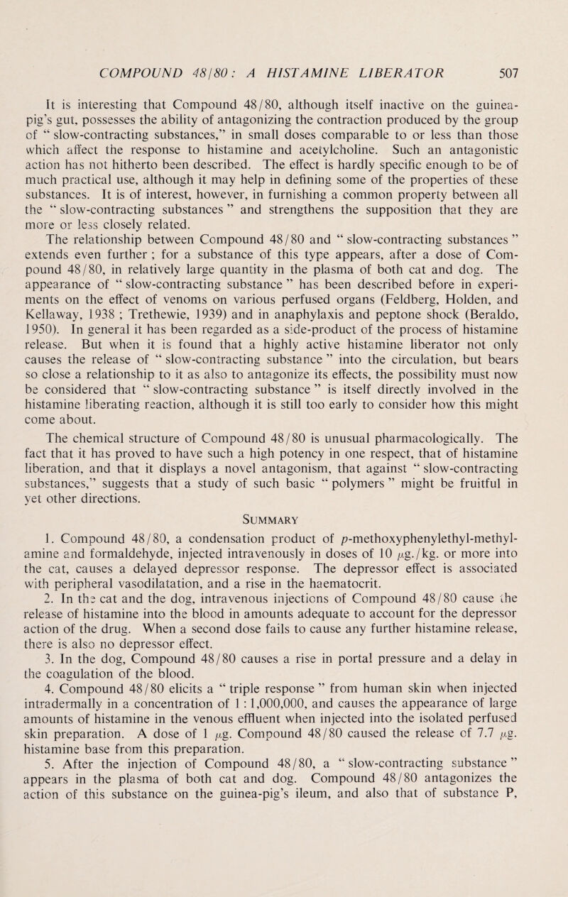 It is interesting that Compound 48/80, although itself inactive on the guinea- pig’s gut, possesses the ability of antagonizing the contraction produced by the group of “ slow-contracting substances,” in small doses comparable to or less than those which affect the response to histamine and acetylcholine. Such an antagonistic action has not hitherto been described. The effect is hardly specific enough to be of much practical use, although it may help in defining some of the properties of these substances. It is of interest, however, in furnishing a common property between all the “ slow-contracting substances ” and strengthens the supposition that they are more or less closely related. The relationship between Compound 48/80 and “ slow-contracting substances ” extends even further ; for a substance of this type appears, after a dose of Com¬ pound 48/80, in relatively large quantity in the plasma of both cat and dog. The appearance of “ slow-contracting substance ” has been described before in experi¬ ments on the effect of venoms on various perfused organs (Feldberg, Holden, and Kellaway, 1938 ; Trethewie, 1939) and in anaphylaxis and peptone shock (Beraldo, 1950). In general it has been regarded as a side-product of the process of histamine release. But when it is found that a highly active histamine liberator not only causes the release of “ slow-contracting substance ” into the circulation, but bears so close a relationship to it as also to antagonize its effects, the possibility must now be considered that “ slow-contracting substance ” is itself directly involved in the histamine liberating reaction, although it is still too early to consider how this might come about. The chemical structure of Compound 48/80 is unusual pharmacologically. The fact that it has proved to have such a high potency in one respect, that of histamine liberation, and that it displays a novel antagonism, that against “ slow-contracting substances,” suggests that a study of such basic “ polymers ” might be fruitful in yet other directions. Summary 1. Compound 48/80, a condensation product of p-methoxyphenylethyl-methyl- amine and formaldehyde, injected intravenously in doses of 10 /xg./kg. or more into the cat, causes a delayed depressor response. The depressor effect is associated with peripheral vasodilatation, and a rise in the haematocrit. 2. In the cat and the dog, intravenous injections of Compound 48/80 cause the release of histamine into the blood in amounts adequate to account for the depressor action of the drug. When a second dose fails to cause any further histamine release, there is also no depressor effect. 3. In the dog. Compound 48/80 causes a rise in portal pressure and a delay in the coagulation of the blood. 4. Compound 48 / 80 elicits a “ triple response ” from human skin when injected intradermally in a concentration of 1 :1,000,000, and causes the appearance of large amounts of histamine in the venous effluent when injected into the isolated perfused skin preparation. A dose of 1 ^g. Compound 48/80 caused the release of 7.7 fig. histamine base from this preparation. 5. After the injection of Compound 48/80, a “slow-contracting substance” appears in the plasma of both cat and dog. Compound 48/80 antagonizes the action of this substance on the guinea-pig’s ileum, and also that of substance P,