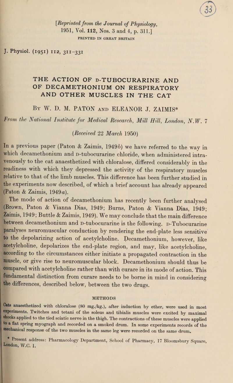 [Reprinted from the Journal of Physiology, 1951, Vol. 112, Nos. 3 and 4, p. 311.] PRINTED IN GREAT BRITAIN J. Physiol. (1951) 112, 311-331 THE ACTION OF d-TUBOCURARINE AND OF DECAMETHONIUM ON RESPIRATORY AND OTHER MUSCLES IN THE CAT By W. D. M. PATON and ELEANOR J. ZAIMIS* From the National Institute for Medical Research, Mill Hill, London, N.W. 7 (Received 22 March 1950) In a previous paper (Paton & Zaimis, 19495) we have referred to the way in which decamethonium and D-tubocurarine chloride, when administered intra¬ venously to the cat anaesthetized with chloralose, differed considerably in the readiness with which they depressed the activity of the respiratory muscles relative to that of the limb muscles. This difference has been further studied in the experiments now described, of which a brief account has already appeared (Paton & Zaimis, 1949 a). The mode of action of decamethonium has recently been further analysed (Brown, Paton & Vianna Dias, 1949; Burns, Paton & Yianna Dias, 1949; Zaimis, 1949; Buttle & Zaimis, 1949). We may conclude that the main difference between decamethonium and D-tubocurarine is the following. D-Tubocurarine paralyses neuromuscular conduction by rendering the end-plate less sensitive to the depolarizing action of acetylcholine. Decamethonium, however, like acetylcholine, depolarizes the end-plate region, and may, like acetylcholine, according to the circumstances either initiate a propagated contraction in the muscle, or give rise to neuromuscular block. Decamethonium should thus be compared with acetylcholine rather than with curare in its mode of action. This fundamental distinction from curare needs to be borne in mind in considering the differences, described below, between the two drugs. METHODS Cats anaesthetized with chloralose (80 mg./kg.), after induction by ether, were used in most j experiments. Twitches and tetani of the soleus and tibialis muscles were excited by maximal j shocks applied to the tied sciatic nerve in the thigh. The contractions of these muscles were applied ** to a flat spring myograph and recorded on a smoked drum. In some experiments records of the j mechanical response of the two muscles in the same leg were recorded on the same drum. 1 * j Present address: Pharmacology Department, School of Pharmacy, 17 Bloomsbury Square, j London, W.C. 1. I