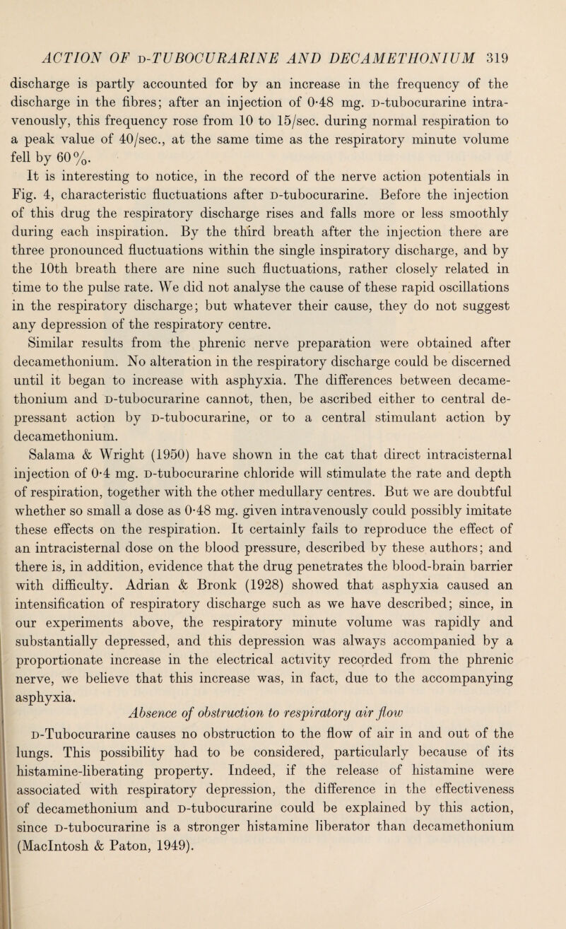 discharge is partly accounted for by an increase in the frequency of the discharge in the fibres; after an injection of 0*48 mg. D-tubocurarine intra¬ venously, this frequency rose from 10 to 15/sec. during normal respiration to a peak value of 40/sec., at the same time as the respiratory minute volume fell by 60%. It is interesting to notice, in the record of the nerve action potentials in Fig. 4, characteristic fluctuations after D-tubocurarine. Before the injection of this drug the respiratory discharge rises and falls more or less smoothly during each inspiration. By the third breath after the injection there are three pronounced fluctuations within the single inspiratory discharge, and by the 10th breath there are nine such fluctuations, rather closely related in time to the pulse rate. We did not analyse the cause of these rapid oscillations in the respiratory discharge; but whatever their cause, they do not suggest any depression of the respiratory centre. Similar results from the phrenic nerve preparation were obtained after decamethonium. No alteration in the respiratory discharge could be discerned until it began to increase with asphyxia. The differences between decame¬ thonium and D-tubocurarine cannot, then, be ascribed either to central de¬ pressant action by D-tubocurarine, or to a central stimulant action by decamethonium. Salama & Wright (1950) have shown in the cat that direct intracisternal injection of 0-4 mg. D-tubocurarine chloride will stimulate the rate and depth of respiration, together with the other medullary centres. But we are doubtful whether so small a dose as 0-48 mg. given intravenously could possibly imitate these effects on the respiration. It certainly fails to reproduce the effect of an intracisternal dose on the blood pressure, described by these authors; and there is, in addition, evidence that the drug penetrates the blood-brain barrier with difficulty. Adrian & Bronk (1928) showed that asphyxia caused an intensification of respiratory discharge such as we have described; since, in our experiments above, the respiratory minute volume was rapidly and substantially depressed, and this depression was always accompanied by a proportionate increase in the electrical activity recorded from the phrenic nerve, we believe that this increase was, in fact, due to the accompanying asphyxia. Absence of obstruction to respiratory air flow D-Tubocurarine causes no obstruction to the flow of air in and out of the lungs. This possibility had to be considered, particularly because of its histamine-liberating property. Indeed, if the release of histamine were associated with respiratory depression, the difference in the effectiveness of decamethonium and D-tubocurarine could be explained by this action, since D-tubocurarine is a stronger histamine liberator than decamethonium (Macintosh & Paton, 1949).