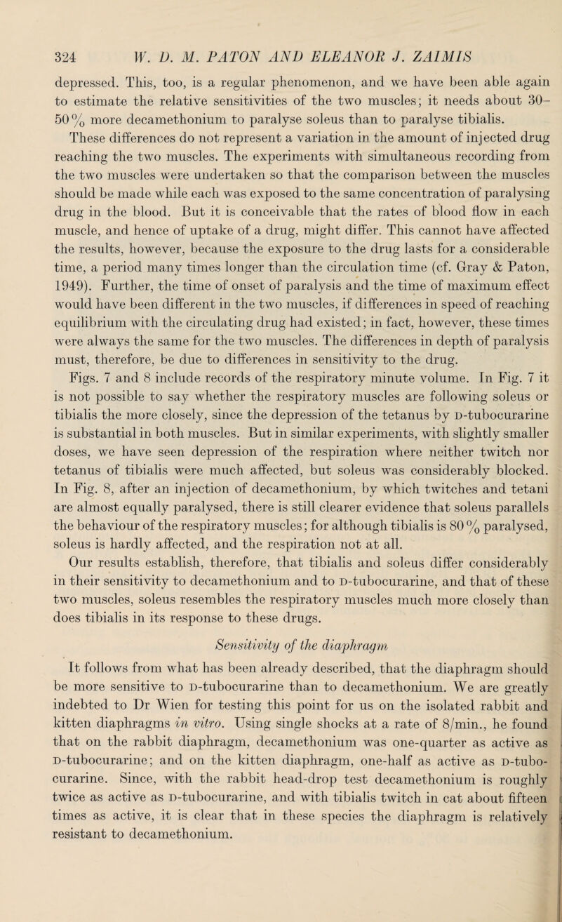depressed. This, too, is a regular phenomenon, and we have been able again to estimate the relative sensitivities of the two muscles; it needs about 30- 50 % more decamethonium to paralyse soleus than to paralyse tibialis. These differences do not represent a variation in the amount of injected drug reaching the two muscles. The experiments with simultaneous recording from the two muscles were undertaken so that the comparison between the muscles should be made while each was exposed to the same concentration of paralysing drug in the blood. But it is conceivable that the rates of blood flow in each muscle, and hence of uptake of a drug, might differ. This cannot have affected the results, however, because the exposure to the drug lasts for a considerable time, a period many times longer than the circulation time (cf. Gray & Paton, 1949). Further, the time of onset of paralysis and the time of maximum effect would have been different in the two muscles, if differences in speed of reaching equilibrium with the circulating drug had existed; in fact, however, these times were always the same for the two muscles. The differences in depth of paralysis must, therefore, be due to differences in sensitivity to the drug. Figs. 7 and 8 include records of the respiratory minute volume. In Fig. 7 it is not possible to say whether the respiratory muscles are following soleus or tibialis the more closely, since the depression of the tetanus by D-tubocurarine is substantial in both muscles. But in similar experiments, with slightly smaller doses, we have seen depression of the respiration where neither twitch nor tetanus of tibialis were much affected, but soleus was considerably blocked. In Fig. 8, after an injection of decamethonium, by which twitches and tetani are almost equally paralysed, there is still clearer evidence that soleus parallels the behaviour of the respiratory muscles; for although tibialis is 80 % paralysed, soleus is hardly affected, and the respiration not at all. Our results establish, therefore, that tibialis and soleus differ considerably in their sensitivity to decamethonium and to D-tubocurarine, and that of these two muscles, soleus resembles the respiratory muscles much more closely than does tibialis in its response to these drugs. Sensitivity of the diaphragm It follows from what has been already described, that the diaphragm should be more sensitive to D-tubocurarine than to decamethonium. We are greatly indebted to Dr Wien for testing this point for us on the isolated rabbit and kitten diaphragms in vitro. Using single shocks at a rate of 8/min., he found that on the rabbit diaphragm, decamethonium was one-quarter as active as D-tubocurarine; and on the kitten diaphragm, one-half as active as D-tubo¬ curarine. Since, with the rabbit head-drop test decamethonium is roughly twice as active as D-tubocurarine, and with tibialis twitch in cat about fifteen times as active, it is clear that in these species the diaphragm is relatively resistant to decamethonium.