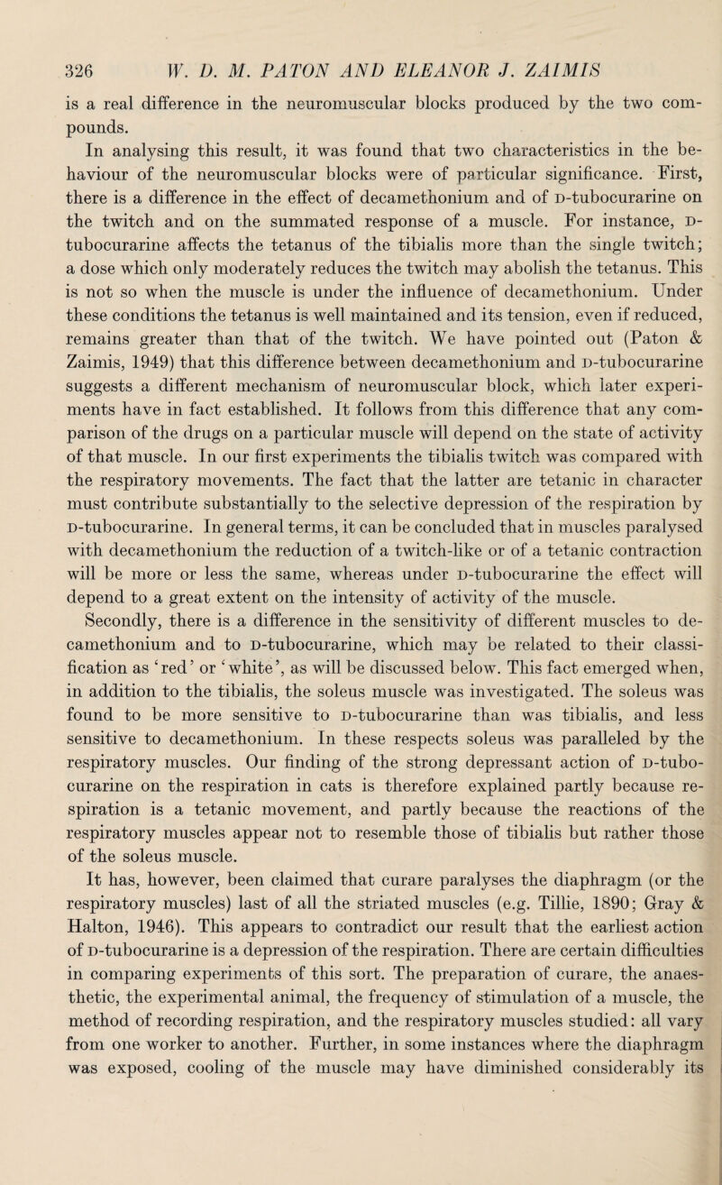 is a real difference in the neuromuscular blocks produced by the two com¬ pounds. In analysing this result, it was found that two characteristics in the be¬ haviour of the neuromuscular blocks were of particular significance. First, there is a difference in the effect of decamethonium and of D-tubocurarine on the twitch and on the summated response of a muscle. For instance, d- tubocurarine affects the tetanus of the tibialis more than the single twitch; a dose which only moderately reduces the twitch may abolish the tetanus. This is not so when the muscle is under the influence of decamethonium. Under these conditions the tetanus is well maintained and its tension, even if reduced, remains greater than that of the twitch. We have pointed out (Paton & Zaimis, 1949) that this difference between decamethonium and D-tubocurarine suggests a different mechanism of neuromuscular block, which later experi¬ ments have in fact established. It follows from this difference that any com¬ parison of the drugs on a particular muscle will depend on the state of activity of that muscle. In our first experiments the tibialis twitch was compared with the respiratory movements. The fact that the latter are tetanic in character must contribute substantially to the selective depression of the respiration by D-tubocurarine. In general terms, it can be concluded that in muscles paralysed with decamethonium the reduction of a twitch-like or of a tetanic contraction will be more or less the same, whereas under D-tubocurarine the effect will depend to a great extent on the intensity of activity of the muscle. Secondly, there is a difference in the sensitivity of different muscles to de¬ camethonium and to D-tubocurarine, which may be related to their classi¬ fication as ‘red’ or 'white5, as will be discussed below. This fact emerged when, in addition to the tibialis, the soleus muscle was investigated. The soleus was found to be more sensitive to D-tubocurarine than was tibialis, and less sensitive to decamethonium. In these respects soleus was paralleled by the respiratory muscles. Our finding of the strong depressant action of D-tubo¬ curarine on the respiration in cats is therefore explained partly because re¬ spiration is a tetanic movement, and partly because the reactions of the respiratory muscles appear not to resemble those of tibialis but rather those of the soleus muscle. It has, however, been claimed that curare paralyses the diaphragm (or the respiratory muscles) last of all the striated muscles (e.g. Tillie, 1890; Gray & Halton, 1946). This appears to contradict our result that the earliest action of D-tubocurarine is a depression of the respiration. There are certain difficulties in comparing experiments of this sort. The preparation of curare, the anaes¬ thetic, the experimental animal, the frequency of stimulation of a muscle, the method of recording respiration, and the respiratory muscles studied: all vary from one worker to another. Further, in some instances where the diaphragm was exposed, cooling of the muscle may have diminished considerably its