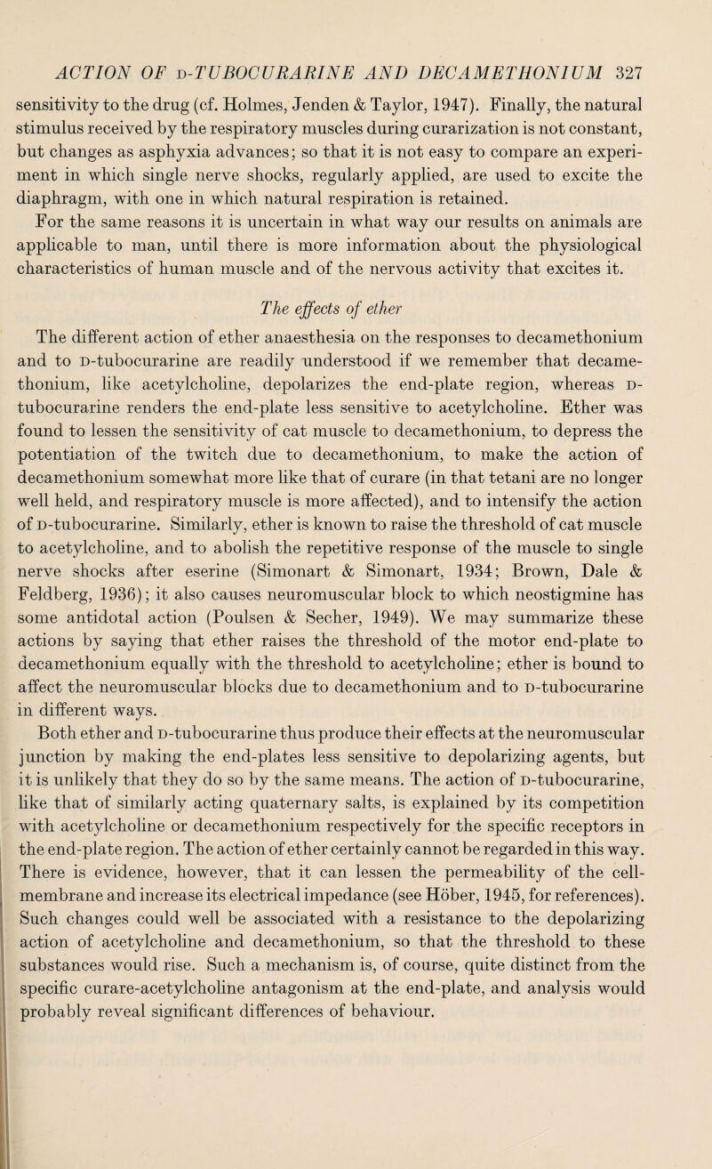 sensitivity to the drug (cf. Holmes, Jenden & Taylor, 1947). Finally, the natural stimulus received by the respiratory muscles during curarization is not constant, but changes as asphyxia advances; so that it is not easy to compare an experi¬ ment in which single nerve shocks, regularly applied, are used to excite the diaphragm, with one in which natural respiration is retained. For the same reasons it is uncertain in what way our results on animals are applicable to man, until there is more information about the physiological characteristics of human muscle and of the nervous activity that excites it. The effects of ether The different action of ether anaesthesia on the responses to decamethonium and to D-tubocurarine are readily understood if we remember that decame¬ thonium, like acetylcholine, depolarizes the end-plate region, whereas d- tubocurarine renders the end-plate less sensitive to acetylcholine. Ether was found to lessen the sensitivity of cat muscle to decamethonium, to depress the potentiation of the twitch due to decamethonium, to make the action of decamethonium somewhat more like that of curare (in that tetani are no longer well held, and respiratory muscle is more affected), and to intensify the action of D-tubocurarine. Similarly, ether is known to raise the threshold of cat muscle to acetylcholine, and to abolish the repetitive response of the muscle to single nerve shocks after eserine (Simonart & Simonart, 1934; Brown, Dale & Feldberg, 1936); it also causes neuromuscular block to which neostigmine has some antidotal action (Poulsen & Secher, 1949). We may summarize these actions by saying that ether raises the threshold of the motor end-plate to decamethonium equally with the threshold to acetylcholine; ether is bound to affect the neuromuscular blocks due to decamethonium and to D-tubocurarine in different ways. Both ether and D-tubocurarine thus produce their effects at the neuromuscular junction by making the end-plates less sensitive to depolarizing agents, but it is unlikely that they do so by the same means. The action of D-tubocurarine, like that of similarly acting quaternary salts, is explained by its competition with acetylcholine or decamethonium respectively for the specific receptors in the end-plate region. The action of ether certainly cannot be regarded in this way. There is evidence, however, that it can lessen the permeability of the cell- membrane and increase its electrical impedance (see Hober, 1945, for references). Such changes could well be associated with a resistance to the depolarizing action of acetylcholine and decamethonium, so that the threshold to these substances would rise. Such a mechanism is, of course, quite distinct from the specific curare-acetylcholine antagonism at the end-plate, and analysis would probably reveal significant differences of behaviour.