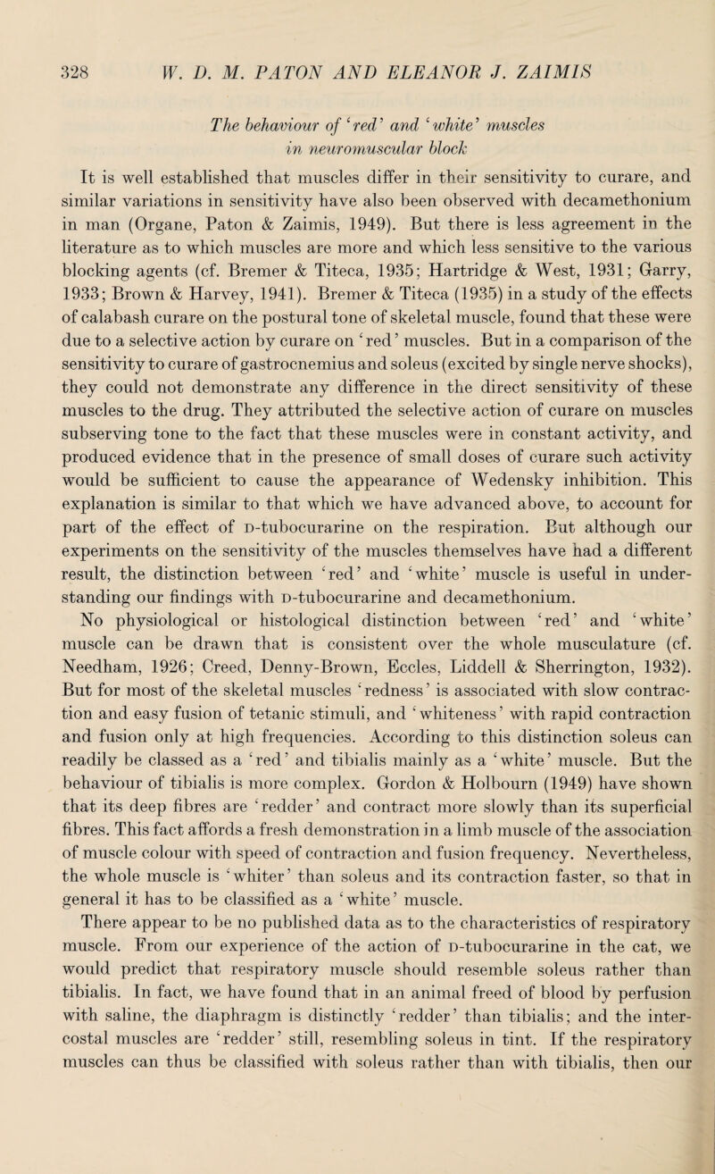 The behaviour of 4 red ’ and 4 white ’ muscles in neuromuscular block It is well established that muscles differ in their sensitivity to curare, and similar variations in sensitivity have also been observed with decamethonium in man (Organe, Paton & Zaimis, 1949). But there is less agreement in the literature as to which muscles are more and which less sensitive to the various blocking agents (cf. Bremer & Titeca, 1935; Hartridge & West, 1931; Garry, 1933; Brown & Harvey, 1941). Bremer & Titeca (1935) in a study of the effects of calabash curare on the postural tone of skeletal muscle, found that these were due to a selective action by curare on 4 red ’ muscles. But in a comparison of the sensitivity to curare of gastrocnemius and soleus (excited by single nerve shocks), they could not demonstrate any difference in the direct sensitivity of these muscles to the drug. They attributed the selective action of curare on muscles subserving tone to the fact that these muscles were in constant activity, and produced evidence that in the presence of small doses of curare such activity would be sufficient to cause the appearance of Wedensky inhibition. This explanation is similar to that which we have advanced above, to account for part of the effect of D-tubocurarine on the respiration. But although our experiments on the sensitivity of the muscles themselves have had a different result, the distinction between 4red5 and 'white’ muscle is useful in under¬ standing our findings with D-tubocurarine and decamethonium. No physiological or histological distinction between 4red’ and 'white’ muscle can be drawn that is consistent over the whole musculature (cf. Needham, 1926; Creed, Denny-Brown, Eccles, Liddell & Sherrington, 1932). But for most of the skeletal muscles 4 redness ’ is associated with slow contrac¬ tion and easy fusion of tetanic stimuli, and 4 whiteness ’ with rapid contraction and fusion only at high frequencies. According to this distinction soleus can readily be classed as a 'red’ and tibialis mainly as a 'white’ muscle. But the behaviour of tibialis is more complex. Gordon & Holbourn (1949) have shown that its deep fibres are 'redder’ and contract more slowly than its superficial fibres. This fact affords a fresh demonstration in a limb muscle of the association of muscle colour with speed of contraction and fusion frequency. Nevertheless, the whole muscle is 'whiter’ than soleus and its contraction faster, so that in general it has to be classified as a 'white’ muscle. There appear to be no published data as to the characteristics of respiratory muscle. From our experience of the action of D-tubocurarine in the cat, we would predict that respiratory muscle should resemble soleus rather than tibialis. In fact, we have found that in an animal freed of blood by perfusion with saline, the diaphragm is distinctly 'redder’ than tibialis; and the inter¬ costal muscles are redder’ still, resembling soleus in tint. If the respiratory muscles can thus be classified with soleus rather than with tibialis, then our