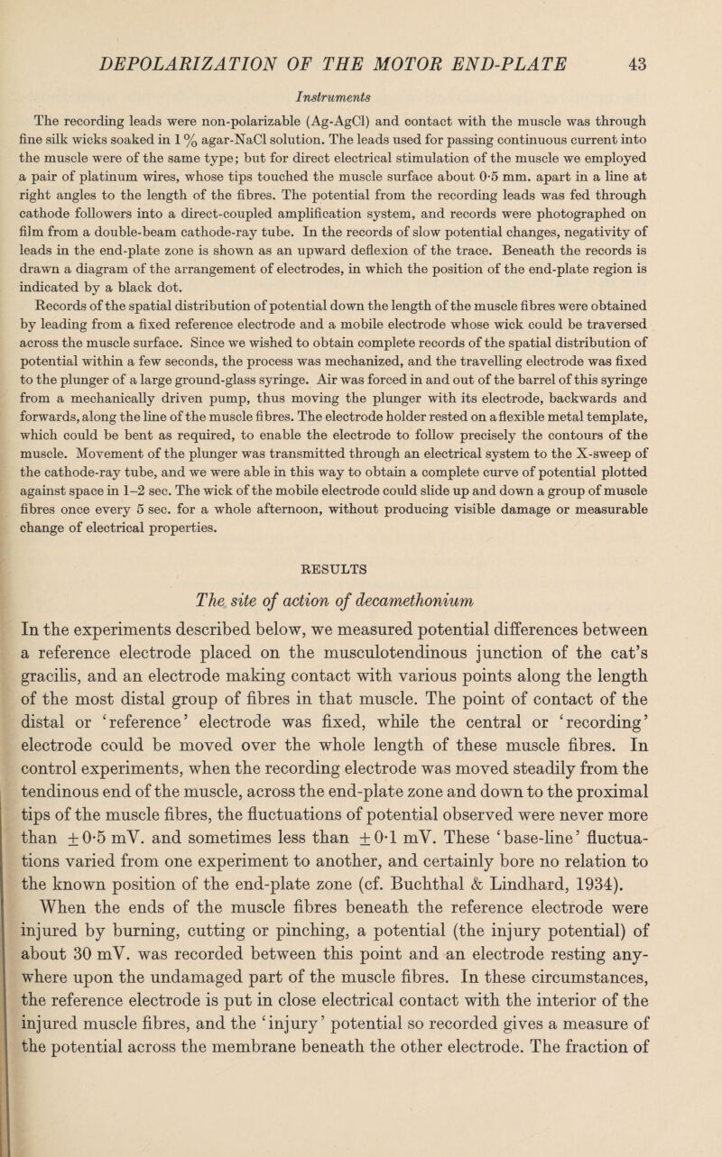 Instruments The recording leads were non-polarizable (Ag-AgCl) and contact with the muscle was through fine silk wicks soaked in 1 % agar-NaCl solution. The leads used for passing continuous current into the muscle were of the same type; but for direct electrical stimulation of the muscle we employed a pair of platinum wires, whose tips touched the muscle surface about 0-5 mm. apart in a line at right angles to the length of the fibres. The potential from the recording leads was fed through cathode followers into a direct-coupled amplification system, and records were photographed on film from a double-beam cathode-ray tube. In the records of slow potential changes, negativity of leads in the end-plate zone is shown as an upward deflexion of the trace. Beneath the records is drawn a diagram of the arrangement of electrodes, in which the position of the end-plate region is indicated by a black dot. Records of the spatial distribution of potential down the length of the muscle fibres were obtained by leading from a fixed reference electrode and a mobile electrode whose wick could be traversed across the muscle surface. Since we wished to obtain complete records of the spatial distribution of potential within a few seconds, the process was mechanized, and the travelling electrode was fixed to the plunger of a large ground-glass syringe. Air was forced in and out of the barrel of this syringe from a mechanically driven pump, thus moving the plunger with its electrode, backwards and forwards, along the line of the muscle fibres. The electrode holder rested on a flexible metal template, which could be bent as required, to enable the electrode to follow precisely the contours of the muscle. Movement of the plunger was transmitted through an electrical system to the X-sweep of the cathode-ray tube, and we were able in this way to obtain a complete curve of potential plotted against space in 1-2 sec. The wick of the mobile electrode could slide up and down a group of muscle fibres once every 5 sec. for a whole afternoon, without producing visible damage or measurable change of electrical properties. RESULTS The site of action of decamethonium In the experiments described below, we measured potential differences between a reference electrode placed on the musculotendinous junction of the cat’s gracilis, and an electrode making contact with various points along the length of the most distal group of fibres in that muscle. The point of contact of the distal or 'reference’ electrode was fixed, while the central or 'recording’ electrode could be moved over the whole length of these muscle fibres. In control experiments, when the recording electrode was moved steadily from the tendinous end of the muscle, across the end-plate zone and down to the proximal tips of the muscle fibres, the fluctuations of potential observed were never more than ±0-5 mV. and sometimes less than ±0T mV. These 'base-fine’ fluctua¬ tions varied from one experiment to another, and certainly bore no relation to the known position of the end-plate zone (cf. Buchthal & Lindhard, 1934). When the ends of the muscle fibres beneath the reference electrode were injured by burning, cutting or pinching, a potential (the injury potential) of about 30 mV. was recorded between this point and an electrode resting any¬ where upon the undamaged part of the muscle fibres. In these circumstances, the reference electrode is put in close electrical contact with the interior of the injured muscle fibres, and the 'injury’ potential so recorded gives a measure of the potential across the membrane beneath the other electrode. The fraction of