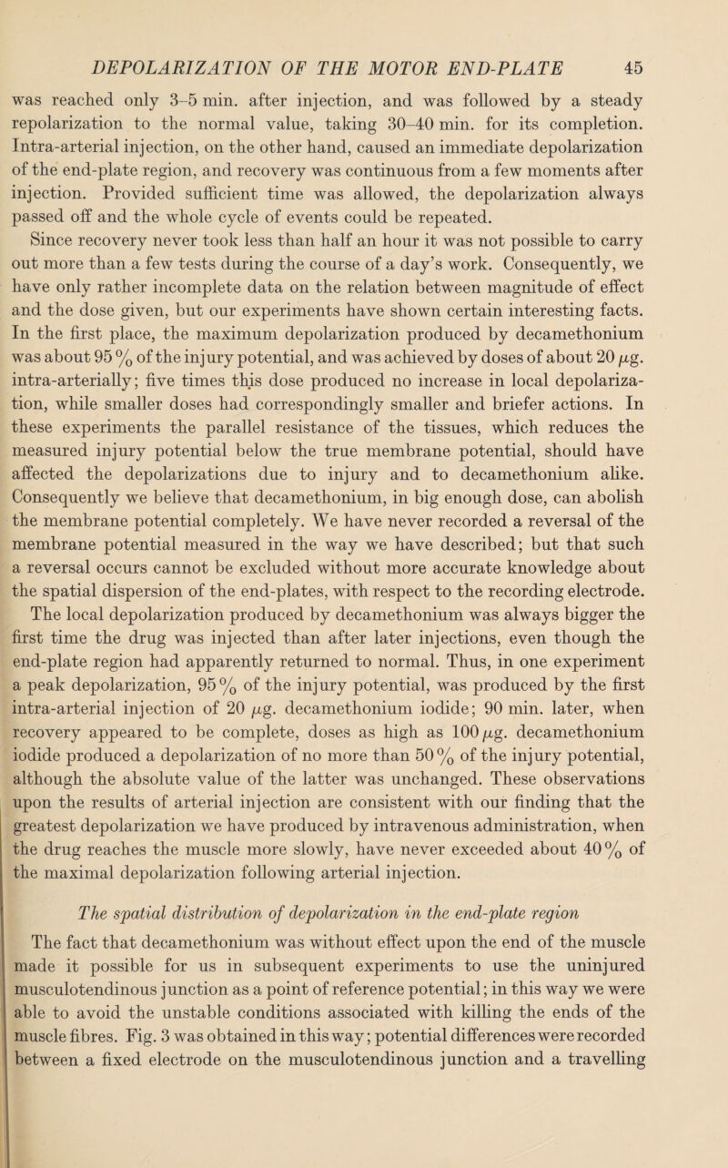 was reached only 3-5 min. after injection, and was followed by a steady repolarization to the normal value, taking 30-40 min. for its completion. Intra-arterial injection, on the other hand, caused an immediate depolarization of the end-plate region, and recovery was continuous from a few moments after injection. Provided sufficient time was allowed, the depolarization always passed off and the whole cycle of events could be repeated. Since recovery never took less than half an hour it was not possible to carry out more than a few tests during the course of a day’s work. Consequently, we have only rather incomplete data on the relation between magnitude of effect and the dose given, but our experiments have shown certain interesting facts. In the first place, the maximum depolarization produced by decamethonium was about 95 % of the injury potential, and was achieved by doses of about 20 /xg. intra-arterially; five times this dose produced no increase in local depolariza¬ tion, while smaller doses had correspondingly smaller and briefer actions. In these experiments the parallel resistance of the tissues, which reduces the measured injury potential below the true membrane potential, should have affected the depolarizations due to injury and to decamethonium alike. Consequently we believe that decamethonium, in big enough dose, can abolish the membrane potential completely. We have never recorded a reversal of the membrane potential measured in the way we have described; but that such a reversal occurs cannot be excluded without more accurate knowledge about the spatial dispersion of the end-plates, with respect to the recording electrode. The local depolarization produced by decamethonium was always bigger the first time the drug was injected than after later injections, even though the end-plate region had apparently returned to normal. Thus, in one experiment a peak depolarization, 95% of the injury potential, was produced by the first intra-arterial injection of 20 /xg. decamethonium iodide; 90 min. later, when recovery appeared to be complete, doses as high as 100 /xg. decamethonium iodide produced a depolarization of no more than 50% of the injury potential, although the absolute value of the latter was unchanged. These observations upon the results of arterial injection are consistent with our finding that the greatest depolarization we have produced by intravenous administration, when the drug reaches the muscle more slowly, have never exceeded about 40 % of the maximal depolarization following arterial injection. The spatial distribution of depolarization in the end-plate region The fact that decamethonium was without effect upon the end of the muscle made it possible for us in subsequent experiments to use the uninjured musculotendinous junction as a point of reference potential; in this way we were able to avoid the unstable conditions associated with killing the ends of the muscle fibres. Fig. 3 was obtained in this way; potential differences were recorded between a fixed electrode on the musculotendinous junction and a travelling