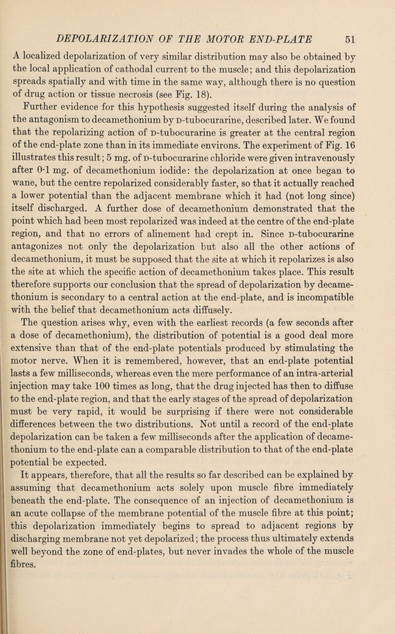 A localized depolarization of very similar distribution may also be obtained by the local application of cathodal current to the muscle; and this depolarization spreads spatially and with time in the same way, although there is no question of drug action or tissue necrosis (see Fig. 18). Further evidence for this hypothesis suggested itself during the analysis of the antagonism to decamethonium by D-tubocurarine, described later. We found that the repolarizing action of D-tubocurarine is greater at the central region of the end-plate zone than in its immediate environs. The experiment of Fig. 16 illustrates this result; 5 mg. of D-tubocurarine chloride were given intravenously after OT mg. of decamethonium iodide: the depolarization at once began to wane, but the centre repolarized considerably faster, so that it actually reached a lower potential than the adjacent membrane which it had (not long since) itself discharged. A further dose of decamethonium demonstrated that the point which had been most repolarized was indeed at the centre of the end-plate region, and that no errors of alinement had crept in. Since D-tubocurarine antagonizes not only the depolarization but also all the other actions of decamethonium, it must be supposed that the site at wdnch it repolarizes is also the site at which the specific action of decamethonium takes place. This result therefore supports our conclusion that the spread of depolarization by decame¬ thonium is secondary to a central action at the end-plate, and is incompatible with the belief that decamethonium acts diffusely. The question arises why, even with the earliest records (a few seconds after a dose of decamethonium), the distribution of potential is a good deal more extensive than that of the end-plate potentials produced by stimulating the motor nerve. When it is remembered, however, that an end-plate potential lasts a few milliseconds, whereas even the mere performance of an intra-arterial injection may take 100 times as long, that the drug injected has then to diffuse to the end-plate region, and that the early stages of the spread of depolarization must be very rapid, it would be surprising if there were not considerable differences between the two distributions. Not until a record of the end-plate depolarization can be taken a few milliseconds after the application of decame- thonium to the end-plate can a comparable distribution to that of the end-plate potential be expected. It appears, therefore, that all the results so far described can be explained by assuming that decamethonium acts solely upon muscle fibre immediately beneath the end-plate. The consequence of an injection of decamethonium is an acute collapse of the membrane potential of the muscle fibre at this point; this depolarization immediately begins to spread to adjacent regions by discharging membrane not yet depolarized; the process thus ultimately extends well beyond the zone of end-plates, but never invades the whole of the muscle fibres.