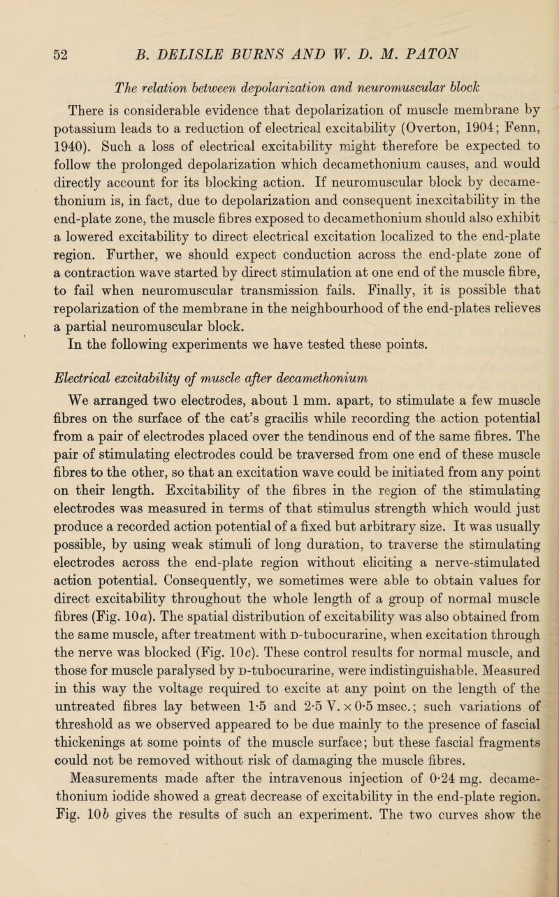 The relation between depolarization and neuromuscular block There is considerable evidence that depolarization of muscle membrane by potassium leads to a reduction of electrical excitability (Overton, 1904; Fenn, 1940). Such a loss of electrical excitability might therefore be expected to follow the prolonged depolarization which decamethonium causes, and would directly account for its blocking action. If neuromuscular block by decame¬ thonium is, in fact, due to depolarization and consequent inexcitability in the end-plate zone, the muscle fibres exposed to decamethonium should also exhibit a lowered excitability to direct electrical excitation localized to the end-plate region. Further, we should expect conduction across the end-plate zone of a contraction wave started by direct stimulation at one end of the muscle fibre, to fail when neuromuscular transmission fails. Finally, it is possible that repolarization of the membrane in the neighbourhood of the end-plates relieves a partial neuromuscular block. In the following experiments we have tested these points. Electrical excitability of muscle after decamethonium We arranged two electrodes, about 1 mm. apart, to stimulate a few muscle fibres on the surface of the cat’s gracilis while recording the action potential from a pair of electrodes placed over the tendinous end of the same fibres. The pair of stimulating electrodes could be traversed from one end of these muscle fibres to the other, so that an excitation wave could be initiated from any point on their length. Excitability of the fibres in the region of the stimulating electrodes was measured in terms of that stimulus strength which would just produce a recorded action potential of a fixed but arbitrary size. It was usually possible, by using weak stimuli of long duration, to traverse the stimulating electrodes across the end-plate region without eliciting a nerve-stimulated action potential. Consequently, we sometimes were able to obtain values for direct excitability throughout the whole length of a group of normal muscle fibres (Fig. 10a). The spatial distribution of excitability was also obtained from the same muscle, after treatment with D-tubocurarine, when excitation through the nerve was blocked (Fig. 10c). These control results for normal muscle, and those for muscle paralysed by D-tubocurarine, were indistinguishable. Measured in this way the voltage required to excite at any point on the length of the untreated fibres lay between 1*5 and 2*5 V. x 0*5 msec.; such variations of threshold as we observed appeared to be due mainly to the presence of fascial thickenings at some points of the muscle surface; but these fascial fragments could not be removed without risk of damaging the muscle fibres. Measurements made after the intravenous injection of 0-24 mg. decame¬ thonium iodide showed a great decrease of excitability in the end-plate region. Fig. 106 gives the results of such an experiment. The two curves show the