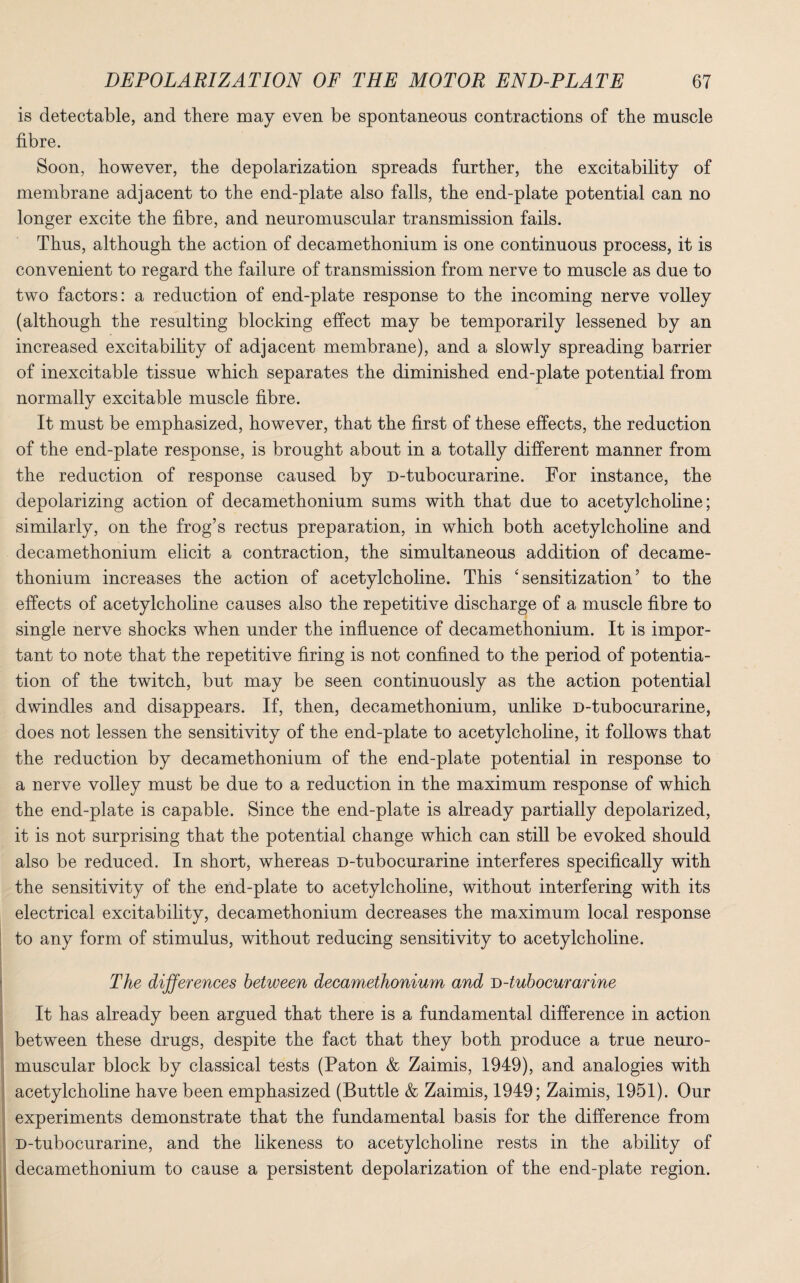is detectable, and there may even be spontaneous contractions of the muscle fibre. Soon, however, the depolarization spreads further, the excitability of membrane adjacent to the end-plate also falls, the end-plate potential can no longer excite the fibre, and neuromuscular transmission fails. Thus, although the action of decamethonium is one continuous process, it is convenient to regard the failure of transmission from nerve to muscle as due to two factors: a reduction of end-plate response to the incoming nerve volley (although the resulting blocking effect may be temporarily lessened by an increased excitability of adjacent membrane), and a slowly spreading barrier of inexcitable tissue which separates the diminished end-plate potential from normally excitable muscle fibre. It must be emphasized, however, that the first of these effects, the reduction of the end-plate response, is brought about in a totally different manner from the reduction of response caused by D-tubocurarine. For instance, the depolarizing action of decamethonium sums with that due to acetylcholine; similarly, on the frog’s rectus preparation, in which both acetylcholine and decamethonium elicit a contraction, the simultaneous addition of decame¬ thonium increases the action of acetylcholine. This ‘sensitization’ to the effects of acetylcholine causes also the repetitive discharge of a muscle fibre to single nerve shocks when under the influence of decamethonium. It is impor¬ tant to note that the repetitive firing is not confined to the period of potentia¬ tion of the twitch, but may be seen continuously as the action potential dwindles and disappears. If, then, decamethonium, unlike D-tubocurarine, does not lessen the sensitivity of the end-plate to acetylcholine, it follows that the reduction by decamethonium of the end-plate potential in response to a nerve volley must be due to a reduction in the maximum response of which the end-plate is capable. Since the end-plate is already partially depolarized, it is not surprising that the potential change which can still be evoked should also be reduced. In short, whereas D-tubocurarine interferes specifically with the sensitivity of the end-plate to acetylcholine, without interfering with its electrical excitability, decamethonium decreases the maximum local response to any form of stimulus, without reducing sensitivity to acetylcholine. The differences between decamethonium and D-tubocurarine It has already been argued that there is a fundamental difference in action between these drugs, despite the fact that they both produce a true neuro¬ muscular block by classical tests (Paton & Zaimis, 1949), and analogies with acetylcholine have been emphasized (Buttle & Zaimis, 1949; Zaimis, 1951). Our experiments demonstrate that the fundamental basis for the difference from D-tubocurarine, and the likeness to acetylcholine rests in the ability of decamethonium to cause a persistent depolarization of the end-plate region.