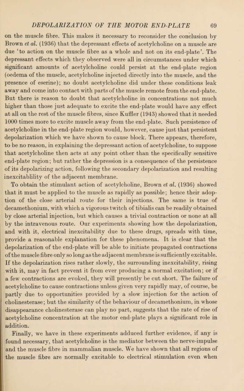 on the muscle fibre. This makes it necessary to reconsider the conclusion by Brown et al. (1936) that the depressant effects of acetylcholine on a muscle are due ‘to action on the muscle fibre as a whole and not on its end-plate’. The depressant effects which they observed were all in circumstances under which significant amounts of acetylcholine could persist at the end-plate region (oedema of the muscle, acetylcholine injected directly into the muscle, and the presence of eserine); no doubt acetylcholine did under these conditions leak away and come into contact with parts of the muscle remote from the end-plate. But there is reason to doubt that acetylcholine in concentrations not much higher than those just adequate to excite the end-plate would have any effect at all on the rest of the muscle fibres, since Kuffler (1943) showed that it needed 1000 times more to excite muscle away from the end-plate. Such persistence of acetylcholine in the end-plate region would, however, cause just that persistent depolarization which we have shown to cause block. There appears, therefore, to be no reason, in explaining the depressant action of acetylcholine, to suppose that acetylcholine then acts at any point other than the specifically sensitive end-plate region; but rather the depression is a consequence of the persistence of its depolarizing action, following the secondary depolarization and resulting inexcitablility of the adjacent membrane. To obtain the stimulant action of acetylcholine, Brown et al. (1936) showed that it must be applied to the muscle as rapidly as possible; hence their adop¬ tion of the close arterial route for their injections. The same is true of decamethonium, with which a vigorous twitch of tibialis can be readily obtained by close arterial injection, but which causes a trivial contraction or none at all by the intravenous route. Our experiments showing how the depolarization, and with it, electrical inexcitability due to these drugs, spreads with time, provide a reasonable explanation for these phenomena. It is clear that the depolarization of the end-plate will be able to initiate propagated contractions of the muscle fibre only so long as the adjacent membrane is sufficiently excitable. If the depolarization rises rather slowly, the surrounding inexcitability, rising with it, may in fact prevent it from ever producing a normal excitation; or if a few contractions are evoked, they will presently be cut short. The failure of acetylcholine to cause contractions unless given very rapidly may, of course, be partly due to opportunities provided by a slow injection for the action of cholinesterase; but the similarity of the behaviour of decamethonium, in whose disappearance cholinesterase can play no part, suggests that the rate of rise of acetylcholine concentration at the motor end-plate plays a significant role in addition. Finally, we have in these experiments adduced further evidence, if any is found necessary, that acetylcholine is the mediator between the nerve-impulse and the muscle fibre in mammalian muscle. We have shown that all regions of the muscle fibre are normally excitable to electrical stimulation even when