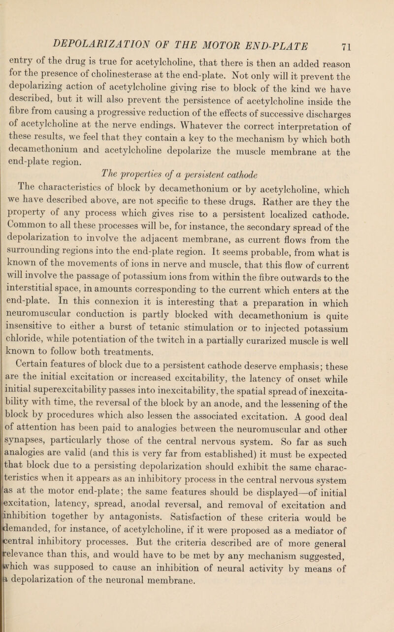 entr;y of the drug is true for acetylcholine, that there is then an added reason for the presence of cholinesterase at the end-plate. Not only will it prevent the depolarizing action of acetylcholine giving rise to block of the kind we have described, but it will also prevent the persistence of acetylcholine inside the fibre from causing a progressive reduction of the effects of successive discharges of acetylcholine at the nerve endings. Whatever the correct interpretation of these results, we feel that they contain a key to the mechanism by which both decamethonium and acetylcholine depolarize the muscle membrane at the end-plate region. The properties of a persistent cathode The characteristics of block by decamethonium or by acetylcholine, which we have described above, are not specific to these drugs. Rather are they the property of any process which gives rise to a persistent localized cathode. Common to all these processes will be, for instance, the secondary spread of the depolarization to involve the adjacent membrane, as current flows from the suirounding regions into the end-plate region. It seems probable, from what is known of the movements of ions in nerve and muscle, that this flow of current will involve the passage of potassium ions from within the fibre outwards to the interstitial space, in amounts corresponding to the current which enters at the end-plate. In this connexion it is interesting that a preparation in which neuromuscular conduction is partly blocked with decamethonium is quite insensitive to either a burst of tetanic stimulation or to injected potassium chloride, while potentiation of the twitch in a partially curarized muscle is well known to follow both treatments. Certain features of block due to a persistent cathode deserve emphasis; these are the initial excitation or increased excitability, the latency of onset while initial superexcitability passes into inexcitability, the spatial spread of inexcita¬ bility with time, the reversal of the block by an anode, and the lessening of the block by procedures which also lessen the associated excitation. A good deal of attention has been paid to analogies between the neuromuscular and other synapses, particularly those of the central nervous system. So far as such analogies are valid (and this is very far from established) it must be expected that block due to a persisting depolarization should exhibit the same charac¬ teristics when it appears as an inhibitory process in the central nervous system as at the motor end-plate; the same features should be displayed—of initial (excitation, latency, spread, anodal reversal, and removal of excitation and Inhibition together by antagonists. Satisfaction of these criteria would be demanded, for instance, of acetylcholine, if it were proposed as a mediator of central inhibitory processes. But the criteria described are of more general relevance than this, and would have to be met by any mechanism suggested, which was supposed to cause an inhibition of neural activity by means of a depolarization of the neuronal membrane.