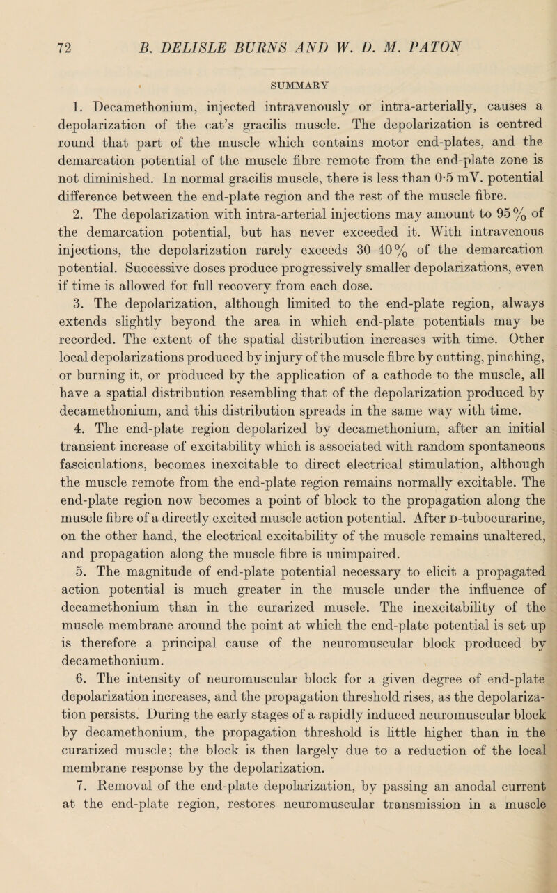 SUMMARY 1. Decamethonium, injected intravenously or intra-arterially, causes a depolarization of the cat’s gracilis muscle. The depolarization is centred round that part of the muscle which contains motor end-plates, and the demarcation potential of the muscle fibre remote from the end-plate zone is not diminished. In normal gracilis muscle, there is less than 0-5 mV. potential difference between the end-plate region and the rest of the muscle fibre. 2. The depolarization with intra-arterial injections may amount to 95% of the demarcation potential, but has never exceeded it. Vvdth intravenous injections, the depolarization rarely exceeds 30-40% of the demarcation potential. Successive doses produce progressively smaller depolarizations, even if time is allowed for full recovery from each dose. 3. The depolarization, although limited to the end-plate region, always extends slightly beyond the area in which end-plate potentials may be recorded. The extent of the spatial distribution increases with time. Other local depolarizations produced by injury of the muscle fibre by cutting, pinching, or burning it, or produced by the application of a cathode to the muscle, all have a spatial distribution resembling that of the depolarization produced by decamethonium, and this distribution spreads in the same way with time. 4. The end-plate region depolarized by decamethonium, after an initial transient increase of excitability which is associated with random spontaneous fasciculations, becomes inexcitable to direct electrical stimulation, although the muscle remote from the end-plate region remains normally excitable. The end-plate region now becomes a point of block to the propagation along the muscle fibre of a directly excited muscle action potential. After D-tubocurarine, on the other hand, the electrical excitability of the muscle remains unaltered, and propagation along the muscle fibre is unimpaired. 5. The magnitude of end-plate potential necessary to elicit a propagated action potential is much greater in the muscle under the influence of decamethonium than in the curarized muscle. The inexcitability of the muscle membrane around the point at which the end-plate potential is set up is therefore a principal cause of the neuromuscular block produced by decamethonium. 6. The intensity of neuromuscular block for a given degree of end-plate depolarization increases, and the propagation threshold rises, as the depolariza¬ tion persists. During the early stages of a rapidly induced neuromuscular block by decamethonium, the propagation threshold is little higher than in the curarized muscle; the block is then largely due to a reduction of the local membrane response by the depolarization. 7. Removal of the end-plate depolarization, by passing an anodal current at the end-plate region, restores neuromuscular transmission in a muscle
