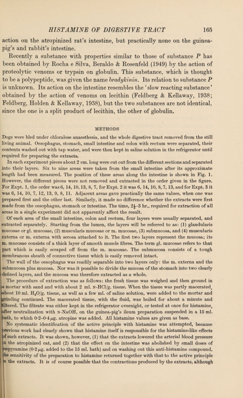 action on the atropinized rat’s intestine, but practically none on the guinea- pig’s and rabbit’s intestine. Recently a substance with properties similar to those of substance P has been obtained by Rocha e Silva, Beraldo & Rosenfeld (1949) by the action of proteolytic venoms or trypsin on globulin. This substance, which is thought to be a polypeptide, was given the name bradykinin. Its relation to substance P is unknown. Its action on the intestine resembles the ‘slow reacting substance’ obtained by the action of venoms on lecithin (Feldberg & Kellaway, 1938; Feldberg, Holden & Kellaway, 1938), but the two substances are not identical, since the one is a split product of lecithin, the other of globulin. METHODS Dogs were bled under chloralose anaesthesia, and the whole digestive tract removed from the still living animal. Oesophagus, stomach, small intestine and colon with rectum were separated, their contents washed out with tap water, and were then kept in saline solution in the refrigerator until required for preparing the extracts. In each experiment pieces about 2 cm. long were cut out from the different sections and separated into their layers. Six to nine areas were taken from the small intestine after its approximate length had been measured. The position of these areas along the intestine is shown in Fig. 1. However, the different pieces were not removed and extracted in the order given in the figure. For Expt. 1, the order was 6, 14, 10,13, 8, 7, for Expt. 2 it was 6, 14, 10, 8, 7, 13, and for Expt. 3 it was 6, 14, 10, 7, 12, 13, 9, 8, 11. Adjacent areas gave practically the same values, when one was prepared first and the other last. Similarly, it made no difference whether the extracts were first made from the oesophagus, stomach or intestine. The time, 2|—3 hr., required for extraction of all areas in a single experiment did not apparently affect the result. Of each area of the small intestine, colon and rectum, four layers were usually separated, and extracted separately. Starting from the lumen, the layers will be referred to as: (1) glandularis mucosae or gl. mucosae, (2) muscularis mucosae or m. mucosae, (3) submucosa, and (4) muscularis externa or m. externa with serosa attached to it. The first two layers represent the mucosa; its m. mucosae consists of a thick layer of smooth muscle fibres. The term gl. mucosae refers to that part which is easily scraped off from the m. mucosae. The submucosa consists of a tough membranous sheath of connective tissue which is easily removed intact. The wall of the oesophagus was readily separable into two layers only: the m. externa and the submucosa plus mucosa. Nor was it possible to divide the mucosa of the stomach into two clearly defined layers, and the mucosa was therefore extracted as a whole. The procedure of extraction was as follows: the fresh tissue was weighed and then ground in a mortar with sand and with about 2 ml. isr-HCl/g. tissue. When the tissue was partly macerated^ bout 10 ml. H20/g. tissue, as well as a few ml. of saline solution, were added to the mortar and inding continued. The macerated tissue, with the fluid, was boiled for about a minute and tered. The filtrate was either kept in the refrigerator overnight, or tested at once for histamine, 'ter neutralization with N-NaOH, on the guinea-pig’s ileum preparation suspended in a 15 ml. bath, to which 0-2-0-4p,g. atropine was added. All histamine values are given as base. No systematic identification of the active principle with histamine was attempted, because previous work had clearly shown that histamine itself is responsible for the histamine-like effects l|)f such extracts. It was shown, however, (1) that the extracts lowered the arterial blood pressure sn the atropinized cat, and (2) that the effect on the intestine was abolished by small doses of inepyramine (0-2 /xg. added to the 15 ml. bath) and on washing out this anti-histamine compound, she sensitivity of the preparation to histamine returned together with that to the active principle p the extracts. It is of course possible that the contractions produced by the extracts, although