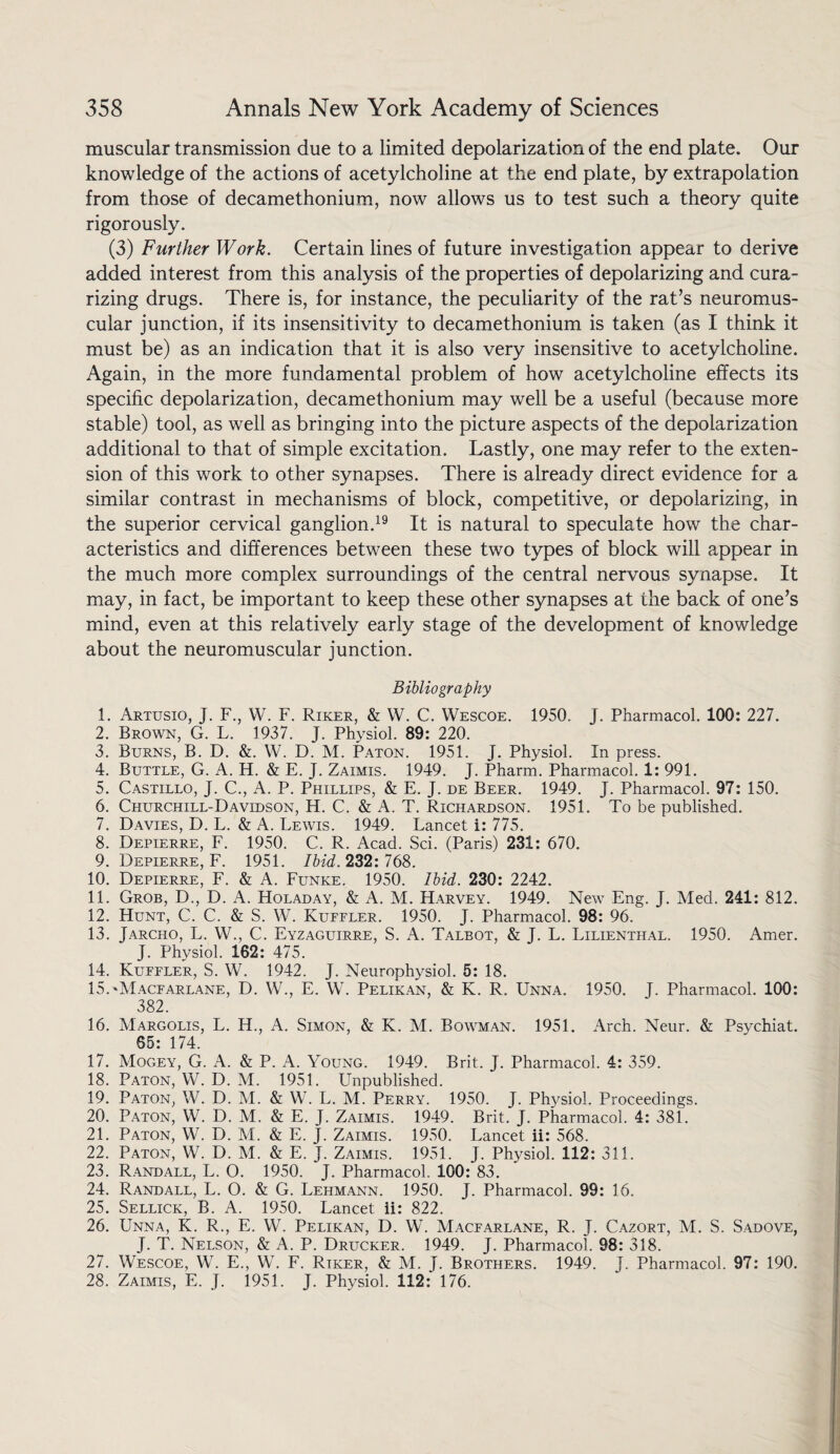 muscular transmission due to a limited depolarization of the end plate. Our knowledge of the actions of acetylcholine at the end plate, by extrapolation from those of decamethonium, now allows us to test such a theory quite rigorously. (3) Further Work. Certain lines of future investigation appear to derive added interest from this analysis of the properties of depolarizing and cura- rizing drugs. There is, for instance, the peculiarity of the rat’s neuromus¬ cular junction, if its insensitivity to decamethonium is taken (as I think it must be) as an indication that it is also very insensitive to acetylcholine. Again, in the more fundamental problem of how acetylcholine effects its specific depolarization, decamethonium may well be a useful (because more stable) tool, as well as bringing into the picture aspects of the depolarization additional to that of simple excitation. Lastly, one may refer to the exten¬ sion of this work to other synapses. There is already direct evidence for a similar contrast in mechanisms of block, competitive, or depolarizing, in the superior cervical ganglion.19 It is natural to speculate how the char¬ acteristics and differences between these two types of block will appear in the much more complex surroundings of the central nervous synapse. It may, in fact, be important to keep these other synapses at the back of one’s mind, even at this relatively early stage of the development of knowledge about the neuromuscular junction. Bibliography 1. Artusio, J. F., W. F. Riker, & W. C. Wescoe. 1950. J. Pharmacol. 100: 227. 2. Brown, G. L. 1937. J. Physiol. 89: 220. 3. Burns, B. D. &. W. D. M. Paton. 1951. J. Physiol. In press. 4. Buttle, G. A. H. & E. J. Zaimis. 1949. J. Pharm. Pharmacol. 1: 991. 5. Castillo, J. C., A. P. Phillips, & E. J. de Beer. 1949. J. Pharmacol. 97: 150. 6. Churchill-Davidson, H. C. & A. T. Richardson. 1951. To be published. 7. Davies, D. L. & A. Lewis. 1949. Lancet i: 775. 8. Depierre, F. 1950. C. R. Acad. Sci. (Paris) 231: 670. 9. Depierre, F. 1951. Ibid. 232: 768. 10. Depierre, F. & A. Funke. 1950. Ibid. 230: 2242. 11. Grob, D., D. A. Holaday, & A. M. Harvey. 1949. New Eng. J. Med. 241: 812. 12. Hunt, C. C. & S. W. Kuffler. 1950. J. Pharmacol. 98: 96. 13. Jarcho, L. W., C. Eyzaguirre, S. A. Talbot, & J. L. Lilienthal. 1950. Amer. J. Physiol. 162: 475. 14. Kuffler, S. W. 1942. J. Neurophysiol. 5: 18. 15. *Macfarlane, D. W., E. W. Pelikan, & K. R. Unna. 1950. J. Pharmacol. 100: 382. 16. Margolis, L. H., A. Simon, & K. M. Bowman. 1951. Arch. Neur. & Psychiat. 65: 174. 17. Mogey, G. A. & P. A. Young. 1949. Brit. J. Pharmacol. 4: 359. 18. Paton, W. D. M. 1951. Unpublished. 19. Paton, W. D. M. & W. L. M. Perry. 1950. J. Physiol. Proceedings. 20. Paton, W. D. M. & E. J. Zaimis. 1949. Brit. J. Pharmacol. 4: 381. 21. Paton, W. D. M. & E. J. Zaimis. 1950. Lancet ii: 568. 22. Paton, W. D. M. & E. J. Zaimis. 1951. J. Physiol. 112: 311. 23. Randall, L. O. 1950. J. Pharmacol. 100: 83. 24. Randall, L. O. & G. Lehmann. 1950. J. Pharmacol. 99: 16. 25. Sellick, B. A. 1950. Lancet ii: 822. 26. Unna, K. R., E. W. Pelikan, D. W. Macfarlane, R. J. Cazort, M. S. Sadove, J. T. Nelson, & A. P. Drucker. 1949. J. Pharmacol. 98: 318. 27. Wescoe, W. E., W. F. Riker, & M. J. Brothers. 1949. J. Pharmacol. 97: 190. 28. Zaimis, E. J. 1951. J. Physiol. 112:‘ 176.